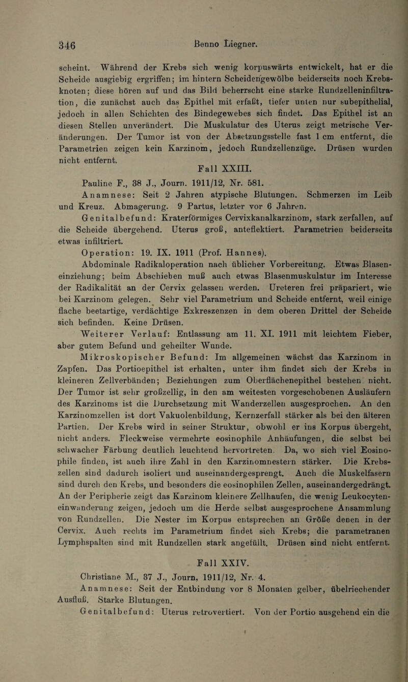 scheint. Während der Krebs sich wenig korpuswärts entwickelt, hat er die Scheide ausgiebig ergriffen; im hintern Scheidengewölbe beiderseits noch Krebs¬ knoten; diese hören auf und das Bild beherrscht eine starke Rundzelleninfiltra- tion, die zunächst auch das Epithel mit erfaßt, tiefer unten nur subepithelial, jedoch in allen Schichten des Bindegewebes sich findet. Das Epithel ist an diesen Stellen unverändert. Die Muskulatur des Uterus zeigt metrische Ver¬ änderungen. Der Tumor ist von der Absetzungsstelle fast 1 cm entfernt, die Parametrien zeigen kein Karzinom, jedoch Rundzellenzüge. Drüsen wurden nicht entfernt. Fall XXIII. Pauline F., 38 J., Journ. 1911/12, Nr. 581. Anamnese: Seit 2 Jahren atypische Blutungen. Schmerzen im Leib und Kreuz. Abmagerung. 9 Partus, letzter vor 6 Jahren. Genitalbefund: Kraterförmiges Cervixkanalkarzinom, stark zerfallen, auf die Scheide übergehend. Uterus groß, anteflektiert. Parametrien beiderseits etwas infiltriert. Operation: 19. IX. 1911 (Prof. Hannes). Abdominale Radikaloperation nach üblicher Vorbereitung. Etwas Blasen¬ einziehung; beim Abschieben muß auch etwas Blasenmuskulatur im Interesse der Radikalität an der Cervix gelassen werden. Ureteren frei präpariert, wie bei Karzinom gelegen. Sehr viel Parametrium und Scheide entfernt, weil einige flache beetartige, verdächtige Exkreszenzen in dem oberen Drittel der Scheide sich befinden. Keine Drüsen. Weiterer Verlauf: Entlassung am 11. XI. 1911 mit leichtem Fieber, aber gutem Befund und geheilter Wunde. Mikroskopischer Befund: Im allgemeinen wächst das Karzinom in Zapfen. Das Portioepithel ist erhalten, unter ihm findet sich der Krebs in kleineren Zellverbänden; Beziehungen zum Oberflächenepithel bestehen nicht. Der Tumor ist sehr großzellig, in den am weitesten vorgeschobenen Ausläufern des Karzinoms ist die Durchsetzung mit Wanderzellen ausgesprochen. An den KarzinomzelJen ist dort Vakuolenbilduug, Kernzerfall stärker als bei den älteren Partien. Der Krebs wird in seiner Struktur, obwohl er ins Korpus übergeht, nicht anders. Fleckweise vermehrte eosinophile Anhäufungen, die selbst bei schwacher Färbung deutlich leuchtend hervortreten. Da, wo sich viel Eosino¬ phile finden, ist auch ihre Zahl in den Karzinomnestern stärker. Die Krebs¬ zellen sind dadurch isoliert und auseinandergesprengt. Auch die Muskelfasern sind durch den Krebs, und besonders die eosinophilen Zellen, auseinandergedrängt. An der Peripherie zeigt das Karzinom kleinere Zellhaufen, die wenig Leukocyten- einwanderung zeigen, jedoch um die Herde selbst ausgesprochene Ansammlung von Rundzellen. Die Nester im Korpus entsprechen an Größe denen in der Cervix. Auch rechts im Parametrium findet sich Krebs; die parametranen Lymphspalten sind mit Rundzellen stark angefüllt. Drüsen sind nicht entfernt. Fall XXIV. Christiane M., 37 J., Journ, 1911/12, Nr. 4. Anamnese: Seit der Entbindung vor 8 Monaten gelber, übelriechender Ausfluß. Starke Blutungen. G enitalbefun d : Uterus retrovertiert. Von der Portio ausgehend ein die