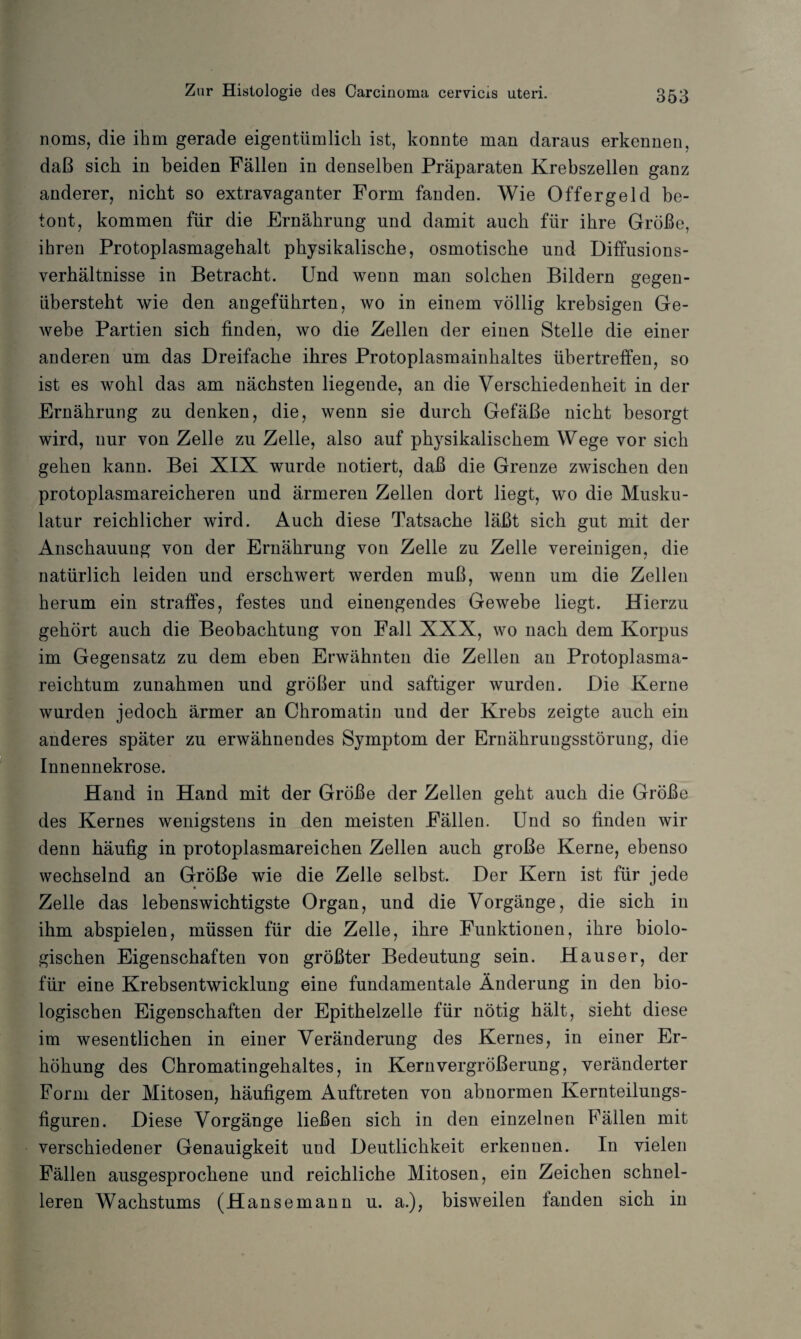 noms, die ihm gerade eigentümlich ist, konnte man daraus erkennen, daß sich in beiden Fällen in denselben Präparaten Krebszellen ganz anderer, nicht so extravaganter Form fanden. Wie Offergeld be¬ tont, kommen für die Ernährung und damit auch für ihre Größe, ihren Protoplasmagehalt physikalische, osmotische und Diffusions¬ verhältnisse in Betracht. Und wenn man solchen Bildern gegen¬ übersteht wie den angeführten, wo in einem völlig krebsigen Ge¬ webe Partien sich finden, wo die Zellen der einen Stelle die einer anderen um das Dreifache ihres Protoplasmainhaltes übertreffen, so ist es wohl das am nächsten liegende, an die Verschiedenheit in der Ernährung zu denken, die, wenn sie durch Gefäße nicht besorgt wird, nur von Zelle zu Zelle, also auf physikalischem Wege vor sich gehen kann. Bei XIX wurde notiert, daß die Grenze zwischen den protoplasmareicheren und ärmeren Zellen dort liegt, wo die Musku¬ latur reichlicher wird. Auch diese Tatsache läßt sich gut mit der Anschauung von der Ernährung von Zelle zu Zelle vereinigen, die natürlich leiden und erschwert werden muß, wenn um die Zellen herum ein straffes, festes und einengendes Gewebe liegt. Hierzu gehört auch die Beobachtung von Fall XXX, wo nach dem Korpus im Gegensatz zu dem eben Erwähnten die Zellen an Protoplasma¬ reichtum Zunahmen und größer und saftiger wurden. Die Kerne wurden jedoch ärmer an Chromatin und der Krebs zeigte auch ein anderes später zu erwähnendes Symptom der Ernährungsstörung, die Innennekrose. Hand in Hand mit der Größe der Zellen geht auch die Größe des Kernes wenigstens in den meisten Fällen. Und so finden wir denn häufig in protoplasmareichen Zellen auch große Kerne, ebenso wechselnd an Größe wie die Zelle selbst. Der Kern ist für jede Zelle das lebenswichtigste Organ, und die Vorgänge, die sich in ihm abspielen, müssen für die Zelle, ihre Funktionen, ihre biolo¬ gischen Eigenschaften von größter Bedeutung sein. Hauser, der für eine Krebsentwicklung eine fundamentale Änderung in den bio¬ logischen Eigenschaften der Epithelzelle für nötig hält, sieht diese im wesentlichen in einer Veränderung des Kernes, in einer Er¬ höhung des Chromatingehaltes, in Kern Vergrößerung, veränderter Form der Mitosen, häufigem Auftreten von abnormen Kernteilungs¬ figuren. Diese Vorgänge ließen sich in den einzelnen Fällen mit verschiedener Genauigkeit und Deutlichkeit erkennen. In vielen Fällen ausgesprochene und reichliche Mitosen, ein Zeichen schnel¬ leren Wachstums (H ansemann u. a.), bisweilen landen sich in
