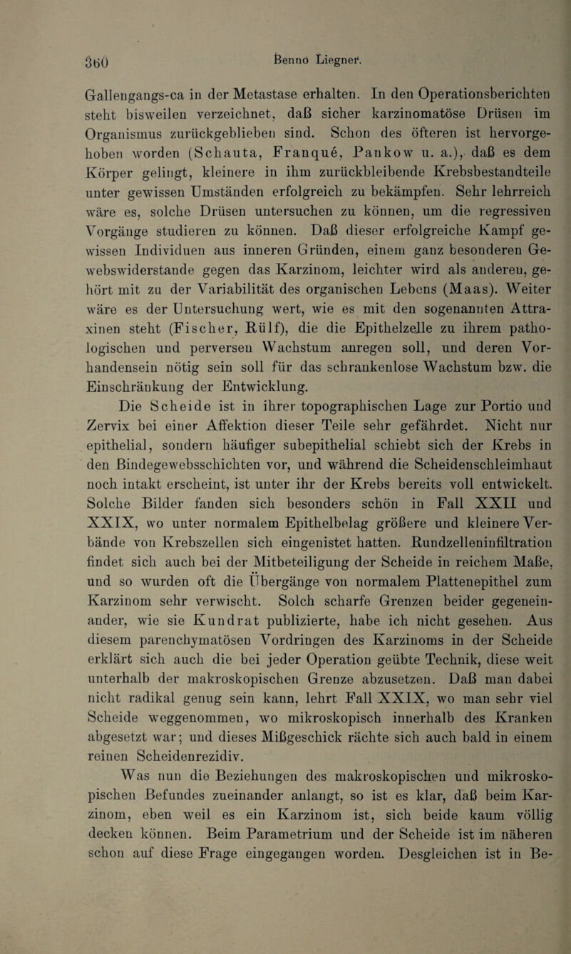 Gallengangs-ca in der Metastase erhalten. In den Operationsberickteü stellt bisweilen verzeichnet, daß sicher karzinomatöse Drüsen im Organismus zurückgeblieben sind. Schon des öfteren ist hervorge¬ hoben worden (Schauta, Franque, Pankow u. a.), daß es dem Körper gelingt, kleinere in ihm zurückbleibende Krebsbestandteile unter gewissen Umständen erfolgreich zu bekämpfen. Sehr lehrreich wäre es, solche Drüsen untersuchen zu können, um die regressiven Vorgänge studieren zu können. Daß dieser erfolgreiche Kampf ge¬ wissen Individuen aus inneren Gründen, einem ganz besonderen Ge- webswiderstande gegen das Karzinom, leichter wird als anderen, ge¬ hört mit zu der Variabilität des organischen Lebens (Maas). Weiter wäre es der Untersuchung wert, wie es mit den sogenannten Attra- xinen steht (Fischer, Rülf), die die Epithelzelle zu ihrem patho¬ logischen und perversen Wachstum anregen soll, und deren Vor¬ handensein nötig sein soll für das schrankenlose Wachstum bzw. die Einschränkung der Entwicklung. Die Scheide ist in ihrer topographischen Lage zur Portio und Zervix bei einer Affektion dieser Teile sehr gefährdet. Nicht nur epithelial, sondern häufiger subepithelial schiebt sich der Krebs in den Bindegewebsschichten vor, und während die Scheidenschleimhaut noch intakt erscheint, ist unter ihr der Krebs bereits voll entwickelt. Solche Bilder fanden sich besonders schön in Fall XXII und XXIX, wo unter normalem Epithelbelag größere und kleinere Ver¬ bände von Krebszellen sich eingenistet hatten. Bundzelleninfiltration findet sich auch bei der Mitbeteiligung der Scheide in reichem Maße, und so wurden oft die Übergänge von normalem Plattenepithel zum Karzinom sehr verwischt. Solch scharfe Grenzen beider gegenein¬ ander, wie sie Kund rat publizierte, habe ich nicht gesehen. Aus diesem parenchymatösen Vordringen des Karzinoms in der Scheide erklärt sich auch die bei jeder Operation geübte Technik, diese weit unterhalb der makroskopischen Grenze abzusetzen. Daß man dabei nicht radikal genug sein kann, lehrt Fall XXIX, wo man sehr viel Scheide weggenommen, wo mikroskopisch innerhalb des Kranken abgesetzt war; und dieses Mißgeschick rächte sich auch bald in einem reinen Scheidenrezidiv. Was nun die Beziehungen des makroskopischen und mikrosko¬ pischen Befundes zueinander anlangt, so ist es klar, daß beim Kar¬ zinom, eben weil es ein Karzinom ist, sich beide kaum völlig decken können. Beim Parametrium und der Scheide ist im näheren schon auf diese Frage eingegangen worden. Desgleichen ist in Be-