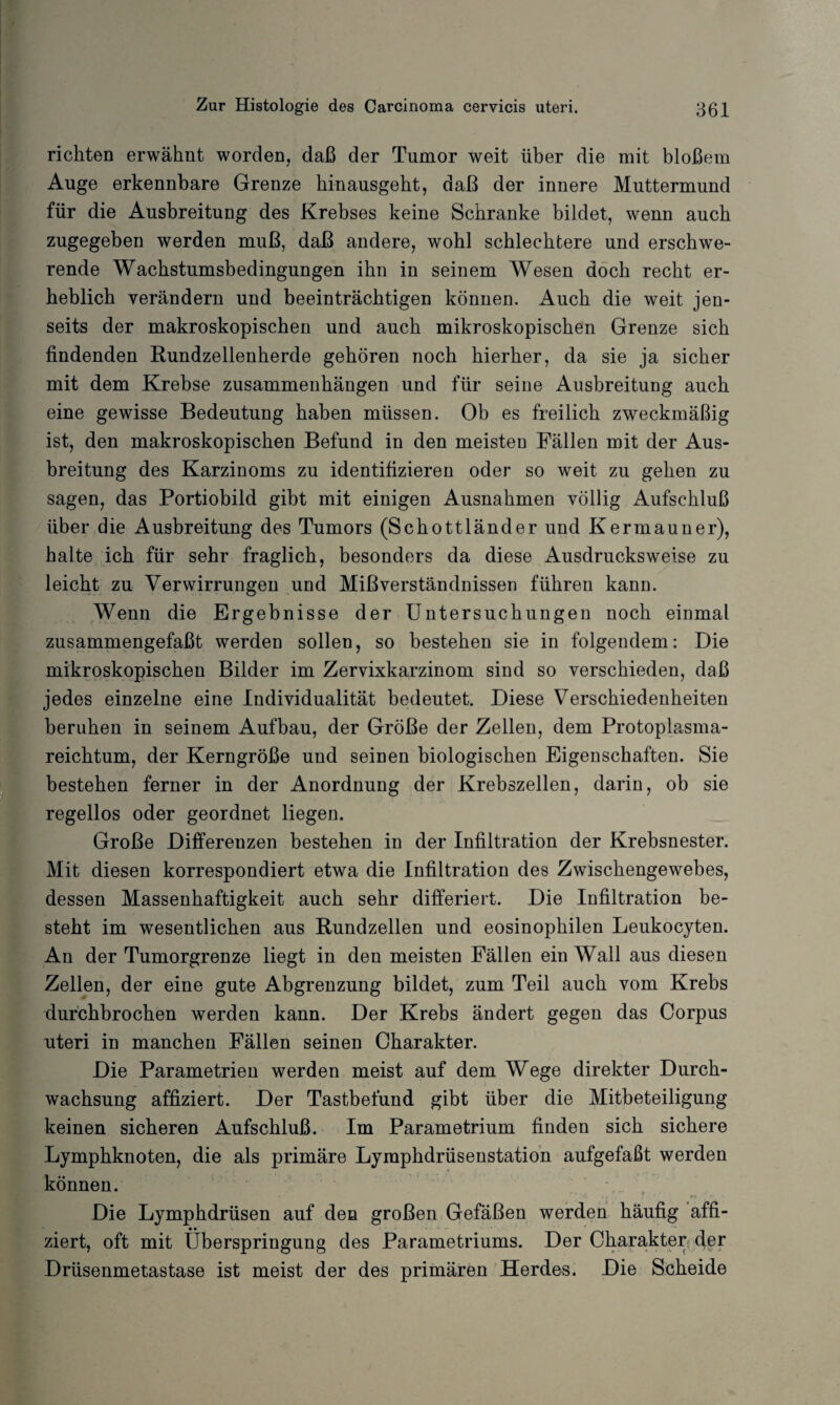 richten erwähnt worden, daß der Tumor weit über die mit bloßem Auge erkennbare Grenze hinausgeht, daß der innere Muttermund für die Ausbreitung des Krebses keine Schranke bildet, wenn auch zugegeben werden muß, daß andere, wohl schlechtere und erschwe¬ rende Wachstumsbedingungen ihn in seinem Wesen doch recht er¬ heblich verändern und beeinträchtigen können. Auch die weit jen¬ seits der makroskopischen und auch mikroskopischen Grenze sich findenden Rundzellenherde gehören noch hierher, da sie ja sicher mit dem Krebse Zusammenhängen und für seine Ausbreitung auch eine gewisse Bedeutung haben müssen. Ob es freilich zweckmäßig ist, den makroskopischen Befund in den meisten Fällen mit der Aus¬ breitung des Karzinoms zu identifizieren oder so weit zu gehen zu sagen, das Portiobild gibt mit einigen Ausnahmen völlig Aufschluß über die Ausbreitung des Tumors (Schottländer und Kermauner), halte ich für sehr fraglich, besonders da diese Ausdrucksweise zu leicht zu Verwirrungen und Mißverständnissen führen kann. Wenn die Ergebnisse der Untersuchungen noch einmal zusammengefaßt werden sollen, so bestehen sie in folgendem: Die mikroskopischen Bilder im Zervixkarzinom sind so verschieden, daß jedes einzelne eine Individualität bedeutet. Diese Verschiedenheiten beruhen in seinem Aufbau, der Größe der Zellen, dem Protoplasma¬ reichtum, der Kerngröße und seinen biologischen Eigenschaften. Sie bestehen ferner in der Anordnung der Krebszellen, darin, ob sie regellos oder geordnet liegen. Große Differenzen bestehen in der Infiltration der Krebsnester. Mit diesen korrespondiert etwa die Infiltration des Zwischengewebes, dessen Massenhaftigkeit auch sehr differiert. Die Infiltration be¬ steht im wesentlichen aus Rundzellen und eosinophilen Leukocyten. An der Tumorgrenze liegt in den meisten Fällen ein Wall aus diesen Zellen, der eine gute Abgrenzung bildet, zum Teil auch vom Krebs durchbrochen werden kann. Der Krebs ändert gegen das Corpus nteri in manchen Fällen seinen Charakter. Die Parametrien werden meist auf dem Wege direkter Durch¬ wachsung affiziert. Der Tastbefund gibt über die Mitbeteiligung keinen sicheren Aufschluß. Im Parametrium finden sich sichere Lymphknoten, die als primäre Lymphdrüseustation aufgefaßt werden können. Die Lymphdrüsen auf den großen Gefäßen werden häufig affi¬ ziert, oft mit Überspringung des Parametriums. Der Charakter der Drüsenmetastase ist meist der des primären Herdes. Die Scheide