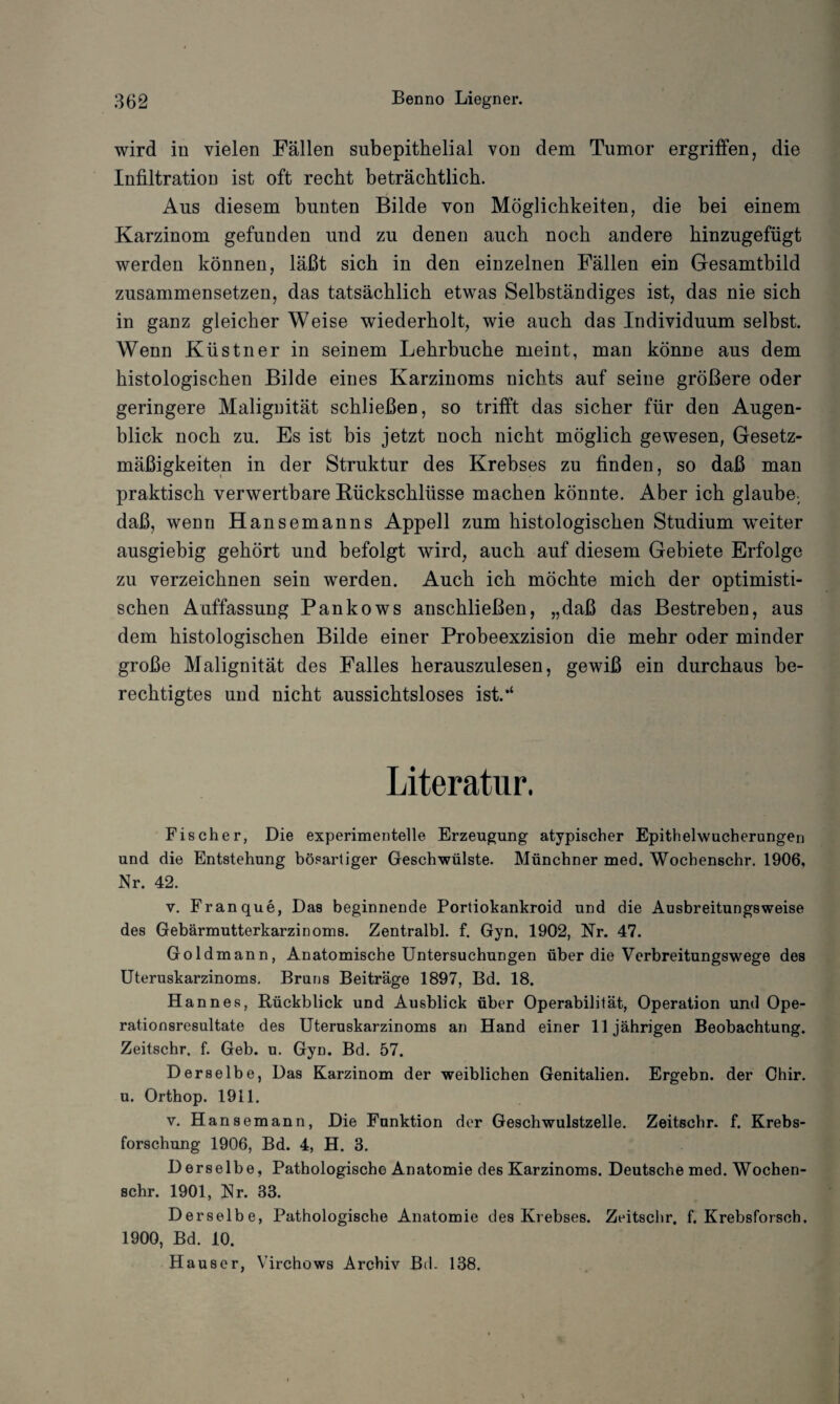 wird in vielen Fällen subepithelial von dem Tumor ergriffen, die Infiltration ist oft recht beträchtlich. Aus diesem bunten Bilde von Möglichkeiten, die bei einem Karzinom gefunden und zu denen auch noch andere hinzugefügt werden können, läßt sich in den einzelnen Fällen ein Gesamtbild zusammensetzen, das tatsächlich etwas Selbständiges ist, das nie sich in ganz gleicher Weise wiederholt, wie auch das Individuum selbst. Wenn Küstner in seinem Lehrbuche meint, man könne aus dem histologischen Bilde eines Karzinoms nichts auf seine größere oder geringere Malignität schließen, so trifft das sicher für den Augen¬ blick noch zu. Es ist bis jetzt noch nicht möglich gewesen, Gesetz¬ mäßigkeiten in der Struktur des Krebses zu finden, so daß man praktisch verwertbare Rückschlüsse machen könnte. Aber ich glaube- daß, wenn Hansemanns Appell zum histologischen Studium weiter ausgiebig gehört und befolgt wird, auch auf diesem Gebiete Erfolge zu verzeichnen sein werden. Auch ich möchte mich der optimisti¬ schen Auffassung Pankows anschließen, „daß das Bestreben, aus dem histologischen Bilde einer Probeexzision die mehr oder minder große Malignität des Falles herauszulesen, gewiß ein durchaus be¬ rechtigtes und nicht aussichtsloses ist.*4 Literatur. Fischer, Die experimentelle Erzeugung atypischer Epithelwucherungen und die Entstehung bösartiger Geschwülste. Münchner med. Wochenschr. 1906, Nr. 42. v. Franque, Das beginnende Portiokankroid und die Ausbreitungsweise des Gebärmutterkarzinoms. Zentralbl. f. Gyn. 1902, Nr. 47. Goldmann, Anatomische Untersuchungen über die Verbreitungswege des Uteruskarzinoms. Bruns Beiträge 1897, Bd. 18. Hannes, Rückblick und Ausblick über Operabilität, Operation und Ope¬ rationsresultate des Uteruskarzinoms an Hand einer 11jährigen Beobachtung. Zeitschr. f. Geb. u. Gyn. Bd. 57. Derselbe, Das Karzinom der weiblichen Genitalien. Ergehn, der Chir. u. Orthop. 1911. v. Hansemann, Die Funktion der Geschwulstzelle. Zeitschr. f. Krebs¬ forschung 1906, Bd. 4, H. 3. Derselbe, Pathologische Anatomie des Karzinoms. Deutsche med. Wochen¬ schr. 1901, Nr. 33. Derselbe, Pathologische Anatomie des Krebses. Zeitschr. f. Krebsforsch. 1900, Bd. 10. Hauser, Virchows Archiv Bd. 138.