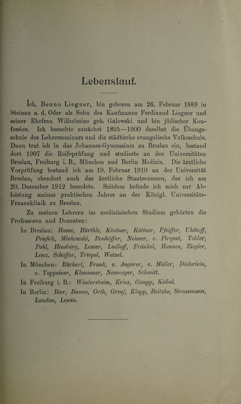 Lebenslauf. Ich, Benno Liegner, bin geboren am 26. Februar 1889 in Steinau a. d. Oder als Sohn des Kaufmanns Ferdinand Liegner und seiner Ehefrau Wilhelmine geh. Galewski und hin jüdischer Kon¬ fession. Ich besuchte zunächst 18Ö5—1900 daselbst die Übunors- o schule des Lehrerseminars und die städtische evangelische Volksschule. Daun trat ich in das Johannes-Gymnasium zu Breslau ein, bestand dort 1907 die Reifeprüfung und studierte an den Universitäten Breslau, Freiburg i. B., München und Berlin Medizin. Die ärztliche Vorprüfung bestand ich am 19. Februar 1910 an der Universität Breslau, ebendort auch das ärztliche Staatsexamen, das ich am 20. Dezember 1912 beendete. Seitdem befinde ich mich zur Ab¬ leistung meines praktischen Jahres an der Königl. Universitäts- Frauenklinik zu Breslau. Zu meinen Lehrern im medizinischen Studium gehörten die Professoren und Dozenten: In Breslau: Hasse, Hürihle, Kusiner, Küttner, Pfeiffer, Uhthoff, Ponfick, Minkowski, Bonhöffei', Neisser, v. Pirquet, Toller, Pohl, Hinsherg, Lesser, Ludloff, Frankel, Hannes, Ziegler, Lenz, Schaffer, Triepel, Wetzel. In München: Rückert, Frank, v. Angerer, v. Müller, Döderlein, v. Tappeiner, Klaussner, Neumayer, Schmitt. In Freiburg i. B.: Wiedersheim, Kries, Gaupp, Keibel. In Berlin: Bier, Bumm, Orth, Greef, Klapp, Beitzke, Strassmann, Landau, Lewin.