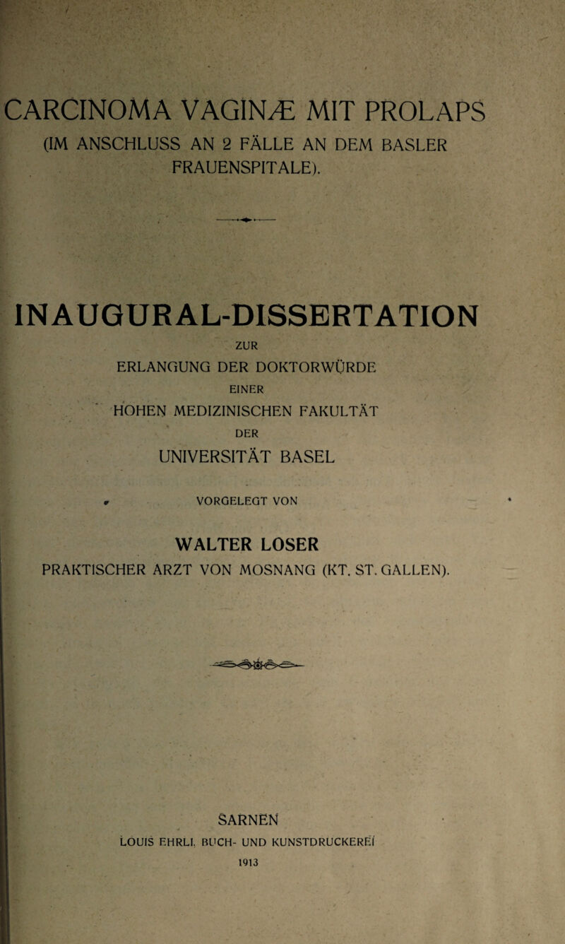 CARCINOMA VAGINA MIT PROLAPS (IM ANSCHLUSS AN 2 FÄLLE AN DEM BASLER FRAUENSPITALE). INAUGURAL-DISSERTATION ZUR ERLANGUNG DER DOKTORWÜRDE EINER HOHEN MEDIZINISCHEN FAKULTÄT DER UNIVERSITÄT BASEL r VORGELEGT VON WALTER LOSER PRAKTISCHER ARZT VON MOSNANG (KT. ST. GALLEN). SARNEN j LOUIS EHRLI, BUCH- UND KUNSTDRUCKEREI 1913
