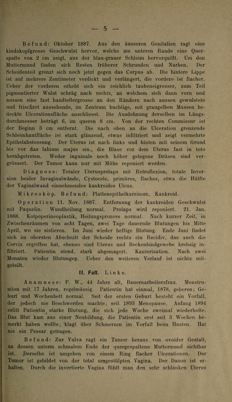 Befund: Oktober 1887. Aus den äusseren Genitalien ragt eine kindskopfgrosse Geschwulst hervor, welche am unteren Rande eine Quer¬ spalte von 2 cm zeigt, aus der blau-grauer Schleim hervorquillt. Um den Muttermund finden sich Resten früherer Schrunden und Narben, Der Scheidenteil grenzt sich noch jetzt gegen das Corpus ab. Die hintere Lippe ist auf mehrere Zentimeter verdickt und verlängert, die vordere ist flacher. Ueber der vorderen erhebt sich ein reichlich taubeneigrosser, zum Teil pigmentierter Wulst schräg nach rechts, an welchem sich dann vorn und aussen eine fast handtellergrosse an den Rändern nach aussen gewulstete und frischrot aussehende, im Zentrum buchtige, mit graugelben Massen be¬ deckte Ulcerationsfläche anschliesst. Die Ausdehnung derselben im Längs¬ durchmesser beträgt 6, im queren 8 cm. Von der rechten Commissur ist der Beginn 3 cm entfernt. Die nach oben an die Ulceration grenzende Schleimhautfläche ist stark glänzend, etwas infiltriert und zeigt vermehrte Epithelabstossung. Der Uterus ist nach links und hinten mit seinem Grund bis vor das labium majus sin., die Blase vor dem Uterus fast in toto herabgetreten. Weder inguinale noch höher gelegene Drüsen sind ver- grüssert. Der Tumor kann nur mit Mühe reponiert werden. Diagnose: Totaler Uterusprolaps mit Retroflexion, totale Inver¬ sion beider Invaginalwände, Cystocele, primäres, flaches, etwa die Hälfte der Vaginalwand einnehmendes kankroides Ulcus. Mikroskop. Befund: Plattenepithelkarzinom, Kankroid. Operation 11. Nov. 1887. Entfernung der kankroiden Geschwulst mit Paquelin. Wundheilung normal. Prolaps wird reponiert. 21. Jan. 1888. Kolpoperineoplastik, Heilungsprozess normal. Nach kurzer Zeit, in Zwischenräumen von acht Tagen, zwei Tage dauernde Blutungen bis Mitte April, wo sie sistieren. Im Juni wieder heftige Blutung. Ende Juni findet sich im obersten Abschnitt der Scheide rechts ein Recidiv, das auch die Cervix ergriffen hat, ebenso sind Uterus und Beckenbindgewebe krebsig in¬ filtriert. Patientin elend, stark abgemagert. Kauterisation. Nach zwei Monaten wieder Blutungep. Ueber den weiteren Verlauf ist nichts ruit- geteilt. II. Fall. Linke. Anamnese: P. W., 44 Jahre alt, Bauernarbeitersfrau. Menstru¬ ation mit 17 Jahren, regelmässig. Patientin hat einmal, 1878, geboren; Ge¬ burt und Wochenbett normal. Seit der ersten Geburt besteht ein Vorfall, der jedoch nie Beschwerden machte; seit 1893 Menopause. Anfang 1894 erlitt Patientin^ starke Blutung, die sich jede Woche zweimal wiederholte. Das Blut kam aus einer Neubildung, die Patientin erst seit 3 Wochen be¬ merkt haben wollte; 'klagt über Schmerzen im Vorfall beim Husten. Hat nie ein Pessar getragen. Befund: Zur Vulva ragt ein Tumor heraus von ovoider Gestalt, an dessen unterm schmalem Ende der quergespaltene Muttermund sichtbar ist. ^Derselbe ist umgeben von einem Ring flacher Ulcerationen. Der Tumor ist gebildet von der total umgestülpten Vagina. Der Damm ist er¬ halten. Durch die invertierte Vagina fühlt man den sehr schlanken Uterus