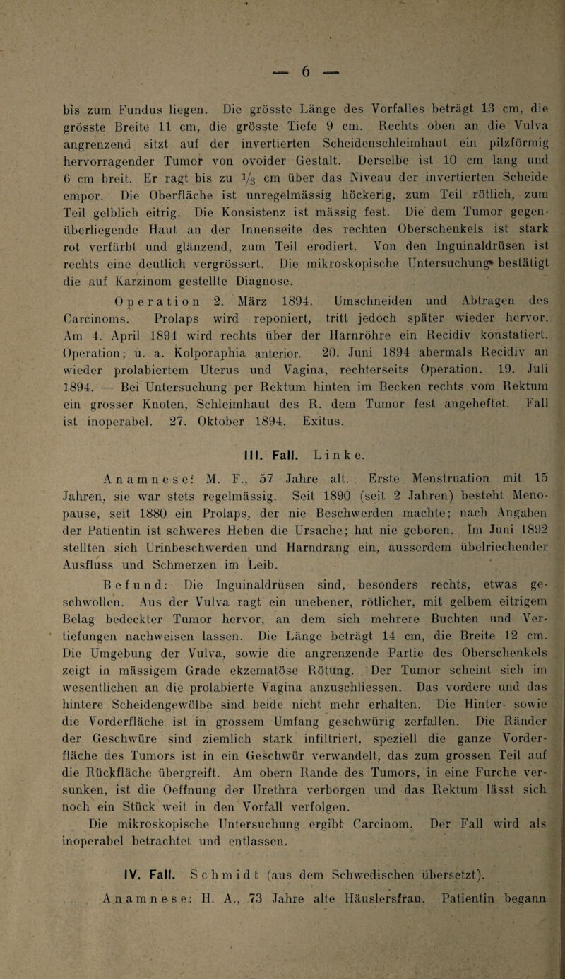 bis zum Fundus Hegen. Die grösste Länge des Vorfalles beträgt 13 cm, die grösste Breite 11 cm, die grösste Tiefe 9 cm. Rechts oben an die Vulva angrenzend sitzt auf der invertierten Scheidenschleimhaut ein pilzförmig hervorragender Tumor von ovoider Gestalt. Derselbe ist 10 cm lang und 6 cm breit. Er ragt bis zu 1/3 cm über das Niveau der invertierten Scheide empor. Die Oberfläche ist unregelmässig höckerig, zum Teil rötlich, zum Teil gelblich eitrig. Die Konsistenz ist mässig fest. Die dem Tumor gegen¬ überliegende Haut an der Innenseite des rechten Oberschenkels ist stark rot verfärbt und glänzend, zum Teil erodiert. Von den Inguinaldrüsen ist rechts eine deutlich vergrössert. Die mikroskopische Untersuchung* bestätigt die auf Karzinom gestellte Diagnose. Operation 2. März 1894. Umschneiden und Abtragen des Carcinoms. Prolaps wird reponiert, tritt jedoch später wieder hervor. Am 4. April 1894 wird rechts über der Harnröhre ein Recidiv konstatiert. Operation; u. a. Kolporaphia anterior. 20. Juni 1894 abermals Recidiv an wieder prolabiertem Uterus und Vagina, rechterseits Operation. 19. Juli 1894. — Bei Untersuchung per Rektum hinten im Becken rechts vom Rektum ein grosser Knoten, Schleimhaut des R. dem Tumor fest angeheftet. Fall ist inoperabel. 27. Oktober 1894. Exitus. III. Fall. Linke. Anamnese: M. F., 57 Jahre alt. Erste Menstruation mit 15 Jahren, sie war stets regelmässig. Seit 1890 (seit 2 Jahren) besteht Meno¬ pause, seit 1880 ein Prolaps, der nie Beschwerden machte; nach Angaben der Patientin ist schweres Heben die Ursache; hat nie geboren. Im Juni 1892 stellten sich Urinbeschwerden und Harndrang ein, ausserdem übelriechender Ausfluss und Schmerzen im Leib., Befund: Die Inguinaldrüsen sind, besonders rechts, etwas ge¬ schwollen. Aus der Vulva ragt ein unebener, rötlicher, mit gelbem eitrigem Belag bedeckter Tumor hervor, an dem sich mehrere Buchten und Ver¬ tiefungen nachweisen lassen. Die Länge beträgt 14 cm, die Breite 12 cm. Die Umgebung der Vulva, sowie die angrenzende Partie des Oberschenkels zeigt in mässigem Grade ekzematöse Rötung. Der Tumor scheint sich im wesentlichen an die prolabierte Vagina anzuschliessen. Das vordere und das hintere Scheidengewölbe sind beide nicht mehr erhalten. Die Hinter- sowie die Vorderfläche ist in grossem Umfang geschwürig zerfallen. Die Ränder der Geschwüre sind ziemlich stark infiltriert, speziell die ganze Vorder¬ fläche des Tumors ist in ein Geschwür verwandelt, das zum grossen Teil auf die Rückfläche übergreift. Am obern Rande des Tumors, in eine Furche ver¬ sunken, ist die Oeffnung der Urethra verborgen und das Rektum lässt sich noch ein Stück weit in den Vorfall verfolgen. Die mikroskopische Untersuchung ergibt Carcinom. Der Fall wird als inoperabel betrachtet und entlassen. IV. Fall. Sch m i d t (aus dem Schwedischen übersetzt). Anamnese: H. A., 73 Jahre alte Häuslersfrau. Patientin begann