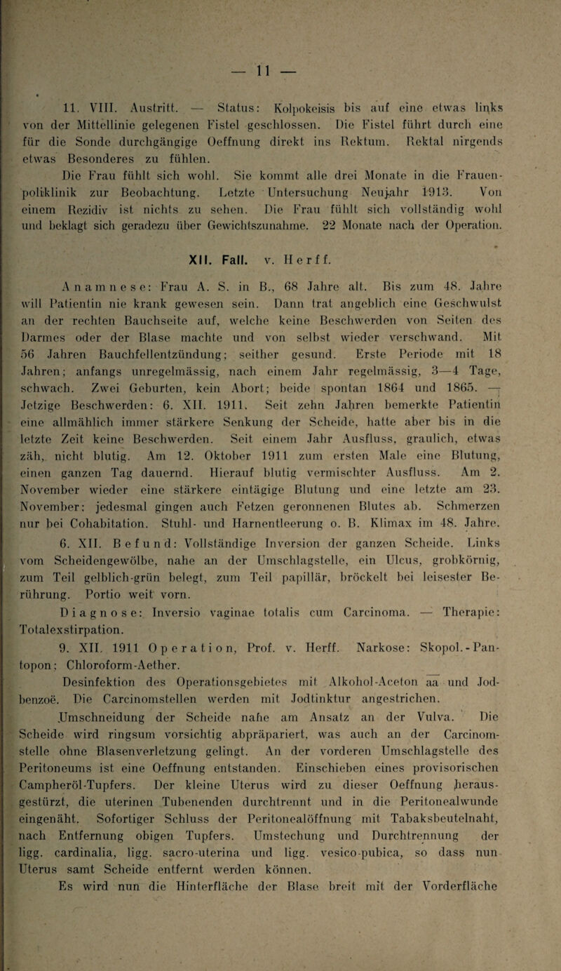 - 11. VIII. Austritt. — Status: Kolpokeisis bis auf eine etwas links von der Mittellinie gelegenen Fistel geschlossen. Die Fistel führt durch eine für die Sonde durchgängige Oeffnung direkt ins Rektum. Rektal nirgends etwas Besonderes zu fühlen. Die Frau fühlt sich wohl. Sie kommt alle drei Monate in die Frauen¬ poliklinik zur Beobachtung. Letzte Untersuchung Neujahr 1913. Von einem Rezidiv ist nichts zu sehen. Die Frau fühlt sich vollständig wohl und beklagt sich geradezu über Gewichtszunahme. 22 Monate nach der Operation. XII. Fall. v. Herff. Anamnese: Frau A. S. in B., 68 Jahre alt. Bis zum 48. Jahre will Patientin nie krank gewesen sein. Dann trat angeblich eine Geschwulst, an der rechten Bauchseite auf, welche keine Beschwerden von Seiten des Darmes oder der Blase machte und von seihst wieder verschwand. Mit 56 Jahren Bauchfellentzündung; seither gesund. Erste Periode mit 18 Jahren; anfangs unregelmässig, nach einem Jahr regelmässig, 3—4 Tage, schwach. Zwei Geburten, kein Abort; beide spontan 1864 und 1865. — Jetzige Beschwerden: 6. XII. 1911. Seit zehn Jahren bemerkte Patientin eine allmählich immer stärkere Senkung der Scheide, hatte aber bis in die letzte Zeit keine Beschwerden. Seit einem Jahr Ausfluss, graulich, etwas zäh, nicht blutig. Am 12. Oktober 1911 zum ersten Male eine Blutung, einen ganzen Tag dauernd. Hierauf blutig vermischter Ausfluss. Am 2. November wieder eine stärkere eintägige Blutung und eine letzte am 23. November: jedesmal gingen auch Fetzen geronnenen Blutes ab. Schmerzen nur hei Cohabitation. Stuhl- und Harnentleerung o. B. Klimax im 48. Jahre. 6. XII. Befund: Vollständige Inversion der ganzen Scheide. Links vom Scheidengewölbe, nahe an der Umschlagstelle, ein Ulcus, grobkörnig, zum Teil gelblich-grün belegt, zum Teil papillär, bröckelt bei leisester Be¬ rührung. Portio weit vorn. Diagnose: Inversio vaginae totalis cum Carcinoma. — Therapie: Totalexstirpation. 9. XII. 1911 Operation, Prof. v. Herff. Narkose: Skopol.-Pan- topon; Chloroform-Aether. Desinfektion des Operationsgebietes mit Alkohol-Aceton aa und Jod¬ benzoe. Die Carcinomstellen werden mit Jodtinktur angestrichen. JJmschneidung der Scheide nahe am Ansatz an der Vulva. Die Scheide wird ringsum vorsichtig abpräpariert, was auch an der Carcinom- stelle ohne Blasenverletzung gelingt. An der vorderen Umschlagstelle des Peritoneums ist eine Oeffnung entstanden. Einschieben eines provisorischen Campheröl-Tupfers. Der kleine Uterus wird zu dieser Oeffnung heraus¬ gestürzt, die uterinen Tubenenden durchtrennt und in die Peritonealwunde eingenäht. Sofortiger Schluss der Peritonealöffnung mit Tabaksbeutelnaht, nach Entfernung obigen Tupfers. Umstechung und Durchtrennung der ligg. cardinalia, ligg. sacro-uterina und ligg. vesico-pubica, so dass nun Uterus samt Scheide entfernt werden können. Es wird nun die Hinterfläche der Blase breit mit der Vorderfläche r