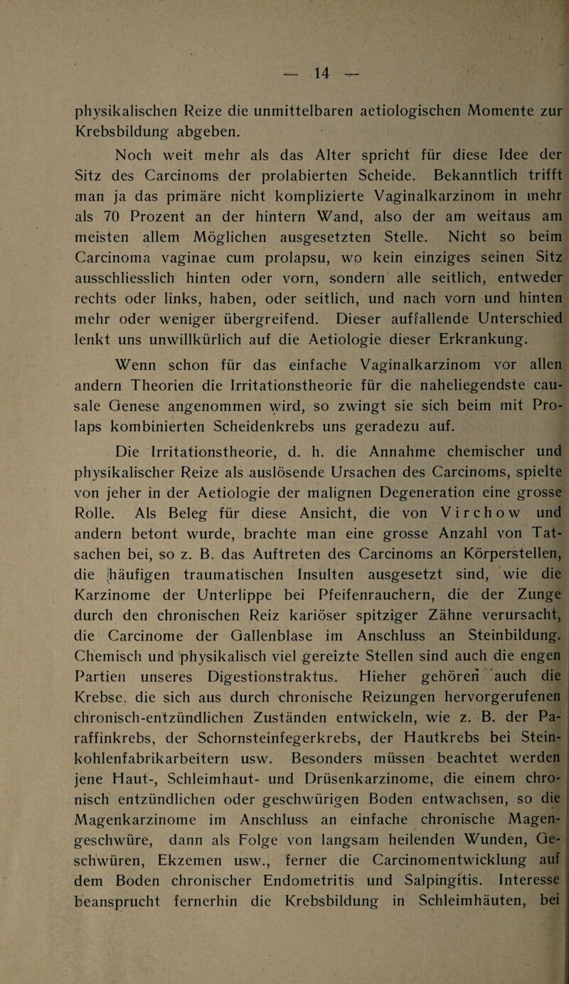 physikalischen Reize die unmittelbaren aetiologischen Momente zur Krebsbildung- abgeben. Noch weit mehr als das Alter spricht für diese Idee der Sitz des Carcinoms der prolabierten Scheide. Bekanntlich trifft man ja das primäre nicht komplizierte Vaginalkarzinom in mehr als 70 Prozent an der hintern Wand, also der am weitaus am meisten allem Möglichen ausgesetzten Stelle. Nicht so beim Carcinoma vaginae cum prolapsu, wo kein einziges seinen Sitz ausschliesslich hinten oder vorn, sondern alle seitlich, entweder rechts oder links, haben, oder seitlich, und nach vorn und hinten mehr oder weniger übergreifend. Dieser auffallende Unterschied lenkt uns unwillkürlich auf die Aetiologie dieser Erkrankung. Wenn schon für das einfache Vaginalkarzinom vor allen andern Theorien die Irritationstheorie für die naheliegendste cau- sale Genese angenommen wird, so zwingt sie sich beim mit Pro¬ laps kombinierten Scheidenkrebs uns geradezu auf. Die Irritationstheorie, d. h. die Annahme chemischer und physikalischer Reize als auslösende Ursachen des Carcinoms, spielte von jeher in der Aetiologie der malignen Degeneration eine grosse Rolle. Als Beleg für diese Ansicht, die von V i r c h o w und andern betont wurde, brachte man eine grosse Anzahl von Tat¬ sachen bei, so z. B. das Auftreten des Carcinoms an Körperstellen, die (häufigen traumatischen Insulten ausgesetzt sind, wie die Karzinome der Unterlippe bei Pfeifenrauchern, die der Zunge durch den chronischen Reiz kariöser spitziger Zähne verursacht, die Carcinome der Gallenblase im Anschluss an Steinbildung. Chemisch und physikalisch viel gereizte Stellen sind auch die engen Partien unseres Digestionstraktus. Hieher gehören auch die Krebse, die sich aus durch chronische Reizungen hervorgerufenen chronisch-entzündlichen Zuständen entwickeln, wie z. B. der Pa¬ raffinkrebs, der Schornsteinfegerkrebs, der Hautkrebs bei Stein¬ kohlenfabrikarbeitern usw. Besonders müssen beachtet werden jene Haut-, Schleimhaut- und Drüsenkarzinome, die einem chro¬ nisch entzündlichen oder geschwürigen Boden entwachsen, so die Magenkarzinome im Anschluss an einfache chronische Magen¬ geschwüre, dann als Folge von langsam heilenden Wunden, Ge¬ schwüren, Ekzemen usw., ferner die Carcinomentwicklung auf dem Boden chronischer Endometritis und Salpingitis. Interesse beansprucht fernerhin die Krebsbildung in Schleimhäuten, bei