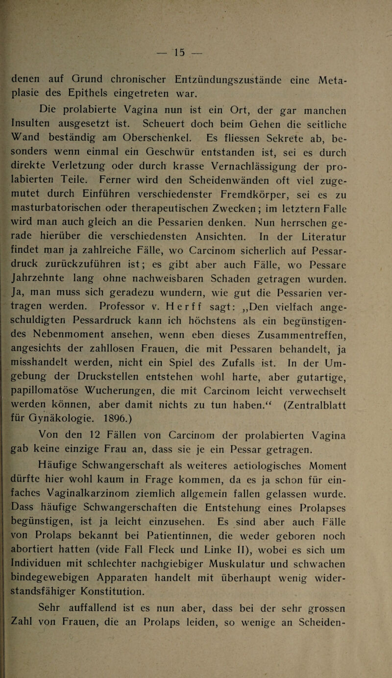 denen auf Grund chronischer Entzündungszustände eine Meta¬ plasie des Epithels eingetreten war. Die prolabierte Vagina nun ist ein Ort, der gar manchen Insulten ausgesetzt ist. Scheuert doch beim Gehen die seitliche Wand beständig am Oberschenkel. Es fliessen Sekrete ab, be¬ sonders wenn einmal ein Geschwür entstanden ist, sei es durch direkte Verletzung oder durch krasse Vernachlässigung der pro- labierten Teile. Ferner wird den Scheidenwänden oft viel zuge¬ mutet durch Einführen verschiedenster Fremdkörper, sei es zu masturbatorischen oder therapeutischen Zwecken; im letztem Falle wird man auch gleich an die Pessarien denken. Nun herrschen ge¬ rade hierüber die verschiedensten Ansichten. In der Literatur findet man ja zahlreiche Fälle, wo Carcinom sicherlich auf Pessar¬ druck zurückzuführen ist; es gibt aber auch Fälle, wo Pessare Jahrzehnte lang ohne nachweisbaren Schaden getragen wurden. Ja, man muss sich geradezu wundern, wie gut die Pessarien ver¬ tragen werden. Professor v. Herff sagt: ,,Den vielfach ange¬ schuldigten Pessardruck kann ich höchstens als ein begünstigen¬ des Nebenmoment ansehen, wenn eben dieses Zusammentreffen, angesichts der zahllosen Frauen, die mit Pessaren behandelt, ja misshandelt werden, nicht ein Spiel des Zufalls ist. In der Um¬ gebung der Druckstellen entstehen wohl harte, aber gutartige, papillomatöse Wucherungen, die mit Carcinom leicht verwechselt werden können, aber damit nichts zu tun haben.“ (Zentralblatt für Gynäkologie. 1896.) Von den 12 Fällen von Carcinom der prolabierten Vagina gab keine einzige Frau an, dass sie je ein Pessar getragen. Häufige Schwangerschaft als weiteres aetiologisches Moment dürfte hier Wohl kaum in Frage kommen, da es ja schon für ein¬ faches Vaginalkarzinom ziemlich allgemein fallen gelassen wurde. Dass häufige Schwangerschaften die Entstehung eines Prolapses begünstigen, ist ja leicht einzusehen. Es sind aber auch Fälle von Prolaps bekannt bei Patientinnen, die weder geboren noch abortiert hatten (vide Fall Fleck und Linke II), wobei es sich um Individuen mit schlechter nachgiebiger Muskulatur und schwachen bindegewebigen Apparaten handelt mit überhaupt wenig wider¬ standsfähiger Konstitution. Sehr auffallend ist es nun aber, dass bei der sehr grossen Zahl von Frauen, die an Prolaps leiden, so wenige an Scheiden-