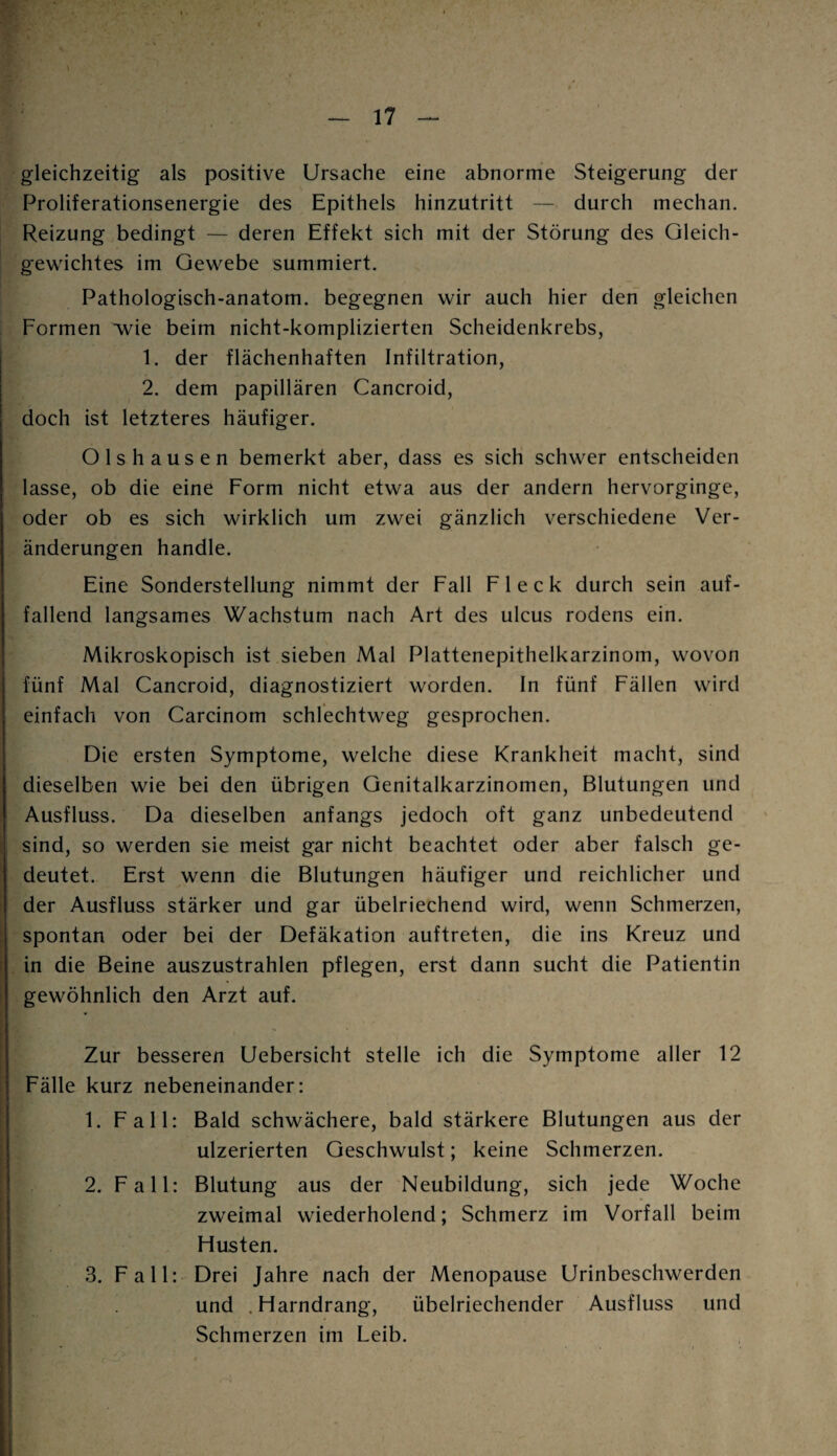 gleichzeitig als positive Ursache eine abnorme Steigerung der Proliferationsenergie des Epithels hinzutritt — durch mechan. Reizung bedingt — deren Effekt sich mit der Störung des Gleich¬ gewichtes im Gewebe summiert. Pathologisch-anatom. begegnen wir auch hier den gleichen Formen wie beim nicht-komplizierten Scheidenkrebs, 1. der flächenhaften Infiltration, 2. dem papillären Cancroid, doch ist letzteres häufiger. Olshausen bemerkt aber, dass es sich schwer entscheiden lasse, ob die eine Form nicht etwa aus der andern hervorginge, oder ob es sich wirklich um zwei gänzlich verschiedene Ver¬ änderungen handle. Eine Sonderstellung nimmt der Fall Fleck durch sein auf¬ fallend langsames Wachstum nach Art des ulcus rodens ein. Mikroskopisch ist sieben Mal Plattenepithelkarzinom, wovon fünf Mal Cancroid, diagnostiziert worden. In fünf Fällen wird einfach von Carcinom schlechtweg gesprochen. Die ersten Symptome, welche diese Krankheit macht, sind dieselben wie bei den übrigen Genitalkarzinomen, Blutungen und Ausfluss. Da dieselben anfangs jedoch oft ganz unbedeutend sind, so werden sie meist gar nicht beachtet oder aber falsch ge¬ deutet. Erst wenn die Blutungen häufiger und reichlicher und der Ausfluss stärker und gar übelriechend wird, wenn Schmerzen, spontan oder bei der Defäkation auftreten, die ins Kreuz und in die Beine auszustrahlen pflegen, erst dann sucht die Patientin gewöhnlich den Arzt auf. Zur besseren Uebersicht stelle ich die Symptome aller 12 Fälle kurz nebeneinander: 1. Fall: Bald schwächere, bald stärkere Blutungen aus der ulzerierten Geschwulst; keine Schmerzen. 2. Fall: Blutung aus der Neubildung, sich jede Woche zweimal wiederholend; Schmerz im Vorfall beim Husten. 3. Fall: Drei Jahre nach der Menopause Urinbeschwerden und .Harndrang, übelriechender Ausfluss und Schmerzen im Leib.