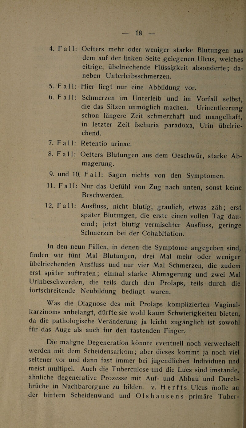 4. Fall: Oefters mehr oder weniger starke Blutungen aus dem auf der linken Seite gelegenen Ulcus, welches eitrige, übelriechende Flüssigkeit absonderte; da¬ neben Unterleibsschmerzen. 5. Fall: Hier liegt nur eine Abbildung vor. 6. Fall: Schmerzen im Unterleib und im Vorfall selbst, die das Sitzen unmöglich machen. Urinentleerung schon längere Zeit schmerzhaft und mangelhaft, in letzter Zeit Ischuria paradoxa, Urin übelrie¬ chend. 7. Fall: Retentio urinae. 8. F a 11: Oefters Blutungen aus dem Geschwür, starke Ab¬ magerung. 9. und 10. Fall: Sagen nichts von den Symptomen. 11. Fall: Nur das Gefühl von Zug nach unten, sonst keine Beschwerden. 12. Fall: Ausfluss, nicht blutig, graulich, etwas zäh; erst später Blutungen, die erste einen vollen Tag dau- ernd; jetzt blutig vermischter Ausfluss, geringe Schmerzen bei der Cohabitation. In den neun Fällen, in denen die Symptome angegeben sind, finden wir fünf Mal Blutungen, drei Mal mehr oder weniger übelriechenden Ausfluss und nur vier Mal Schmerzen, die zudem erst später auftraten; einmal starke Abmagerung und zwei Mal Urinbeschwerden, die teils durch den Prolaps, teils durch die fortschreitende Neubildung bedingt waren. Was die Diagnose des mit Prolaps komplizierten Vaginal¬ karzinoms anbelangt, dürfte sie wohl kaum Schwierigkeiten bieten, da die pathologische Veränderung ja leicht zugänglich ist sowohl für das Auge als auch für den tastenden Finger. Die maligne Degeneration könnte eventuell noch verwechselt werden mit dem Scheidensarkom ; aber dieses kommt ja noch viel seltener vor und dann fast immer bei jugendlichen Individuen und meist multipel. Auch die Tuberculose und die Lues sind imstande, ähnliche degenerative Prozesse mit Auf- und Abbau und Durch¬ brüche in Nachbarorgane zu bilden, v. Herffs Ulcus molle an der hintern Scheidenwand und Olshausens primäre Tuber-