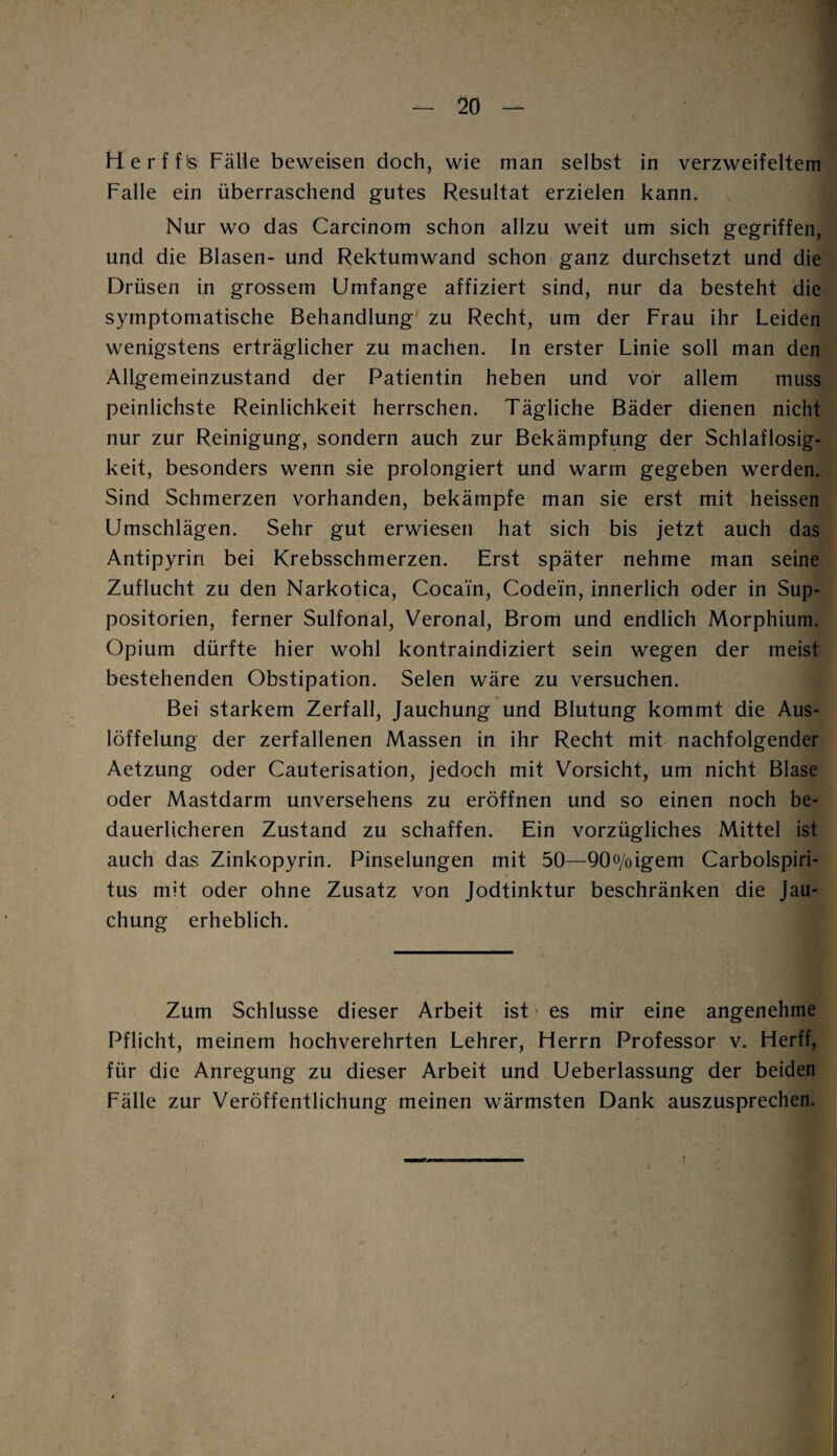 Herffis Fälle beweisen doch, wie man selbst in verzweifeltem Falle ein überraschend gutes Resultat erzielen kann. Nur wo das Carcinom schon allzu weit um sich gegriffen, und die Blasen- und Rektumwand schon ganz durchsetzt und die Drüsen in grossem Umfange affiziert sind, nur da besteht die symptomatische Behandlung zu Recht, um der Frau ihr Leiden wenigstens erträglicher zu machen. In erster Linie soll man den Allgemeinzustand der Patientin heben und vor allem muss peinlichste Reinlichkeit herrschen. Tägliche Bäder dienen nicht nur zur Reinigung, sondern auch zur Bekämpfung der Schlaflosig¬ keit, besonders wenn sie prolongiert und warm gegeben werden. Sind Schmerzen vorhanden, bekämpfe man sie erst mit heissen Umschlägen. Sehr gut erwiesen hat sich bis jetzt auch das Antipyrin bei Krebsschmerzen. Erst später nehme man seine Zuflucht zu den Narkotica, Cocain, Codein, innerlich oder in Sup- positorien, ferner Sulfonal, Veronal, Brom und endlich Morphium. Opium dürfte hier wohl kontraindiziert sein wegen der meist bestehenden Obstipation. Selen wäre zu versuchen. Bei starkem Zerfall, Jauchung und Blutung kommt die Aus¬ löffelung der zerfallenen Massen in ihr Recht mit nachfolgender Aetzung oder Cauterisation, jedoch mit Vorsicht, um nicht Blase oder Mastdarm unversehens zu eröffnen und so einen noch be¬ dauerlicheren Zustand zu schaffen. Ein vorzügliches Mittel ist auch das Zinkopyrin. Pinselungen mit 50—QOo/oigem Carbolspiri- tus mit oder ohne Zusatz von Jodtinktur beschränken die Jau¬ chung erheblich. Zum Schlüsse dieser Arbeit ist es mir eine angenehme Pflicht, meinem hochverehrten Lehrer, Herrn Professor v. Herff, für die Anregung zu dieser Arbeit und Ueberlassung der beiden Fälle zur Veröffentlichung meinen wärmsten Dank auszusprechen.