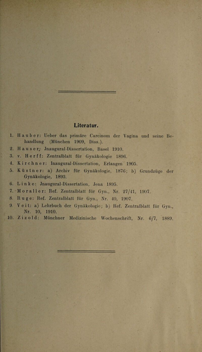 Literatur. 1. Ha über: Ueber das primäre Carcinom der Vagina und seine Be¬ handlung (München 1909, Diss.). 2. Hauser; Jnaugural-Dissertation, Basel 1910. 3. v. Herff: Zentralblatt für Gynäkologie 1896. 4. Kirchner: Inaugural-Üissertation, Erlangen 1905. 5. Küstner: a) Archiv für Gynäkologie, 1876; b) Grundzüge der Gynäkologie, 1893. 6. Linke: Jnaugural-Dissertation, Jena 1895. 7. Moraller: Ref. Zentralblatt für Gyn., Nr. 27/41, 1907. 8. Rüge: Ref. Zentralblatt für Gyn., Nr. 40, 1907. 9. Veit: a) Lehrbuch der Gynäkologie; b) Ref. Zentralblatt für Gyn., Nr. 10, 1910. 10. Zizold: Münchner Medizinische Wochenschrift, Nr. 6/7, 1889.