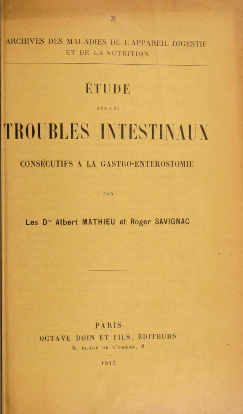 ARCHIVES DES MALADIES DE L APRAHEIL DICES'l'IF HT DK LA NUTUITION F SUR LES CONSÉCUTIFS A LA &ASTRO-ENTÉROSTOMIE > PAR Les Albert MATHIEU et Roger SAVIGNAC PARIS OCTAVE DOIN ET FILS, ÉDITEURS 8, PLACB OB l’odéon, 8 I 91 3