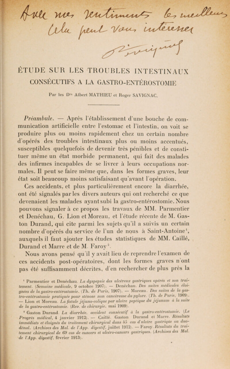 ÉTUDE SUR LES TKOUBLES INTESTINAUX CONSÉCUTIFS A LA CASTR()-KNTI-:H()ST()M1I<: Par les 1)^» Albert MATHIP:U et Roger SAVIfiXAC. Préambule. — Après rétablissemenl d’une bouche de com¬ munication artificielle entre l’estomac et l’intestin, on voit se produire plus ou moins rapidement chez un certain nombre d’opérés des troubles intestinaux plus ou moins accentués, susceptibles quelquefois de devenir très pénibles et de consti¬ tuer même un état morbide permanent, qui fait des malades des infirmes incapables de se livrer à leurs occupations nor¬ males. Il peut se faire même que, dans les formes graves, leur état soit beaucoup moins satisfaisant ({u’avant l’opération. Ces accidents, et plus particulièrement encore la diarrhée, ont été signalés parles divers auteurs qui ont recherché ce que devenaient les malades ayant subi la gastro-entérostomie. Nous pouvons signaler à ce propos les travaux de MM. Parmentier et Denéchau, G. Lion et Moreau, et l’étude récente de M. Gas¬ ton Durand, qui cite parmi les sujets qu’il a suivis un certain nombre d’opérés du service de l’un de nous à Saint-Antoine b auxquels il faut ajouter les études statistiques de MM. Caillé, Durand et Marre et de M. Faroyb Nous avons pensé qu il y avait lieu de reprendre l’examen de ces accidents post-opératoires, dont les formes graves n ont pas été suffisamment décrites, d’en rechercher de plus près la ’ Parmentier et Denéchau. La dyspepsie des ulcéreux gastriques opérés et son trai¬ tement. (Semaine médicale, ü octobre 1907). — Denéchau. Des suites médicales éloi¬ gnées de la gastro-entérostomie. (Th. de Paris, 1907). — Moreau. Des suites de la gas¬ tro-entérostomie pratiquée pour sténose non cancéreuse du pylore. (I h. de Paris, 1909,'. — Lion et Moreau. La fistule Jéjuno-colique par ulcère peptique du jéjunum à la suite de la gastro-entérostomie. (Rev. de chirurgie, mai 1909). * Gaston Durand. La diarrhée, accident consécutif à la gastro-entérostomie. (Le Progrès médical, 4 janvier 1912). — Caillé. Gaston Durand et .Marre. Résultats immédiats et éloignés du traitement chirurgical dans 4.) cas d ulcère gastrique ou duo- dénal. (Archives des Mal. de l'App. digestif, juillet 1912). — V aroy. Résultats du trai¬ tement chirurgical de 60 cas de cancers et ulcéro-cancers gastriques. (Archives des Mal. de l'App. digestif, février 191.3).