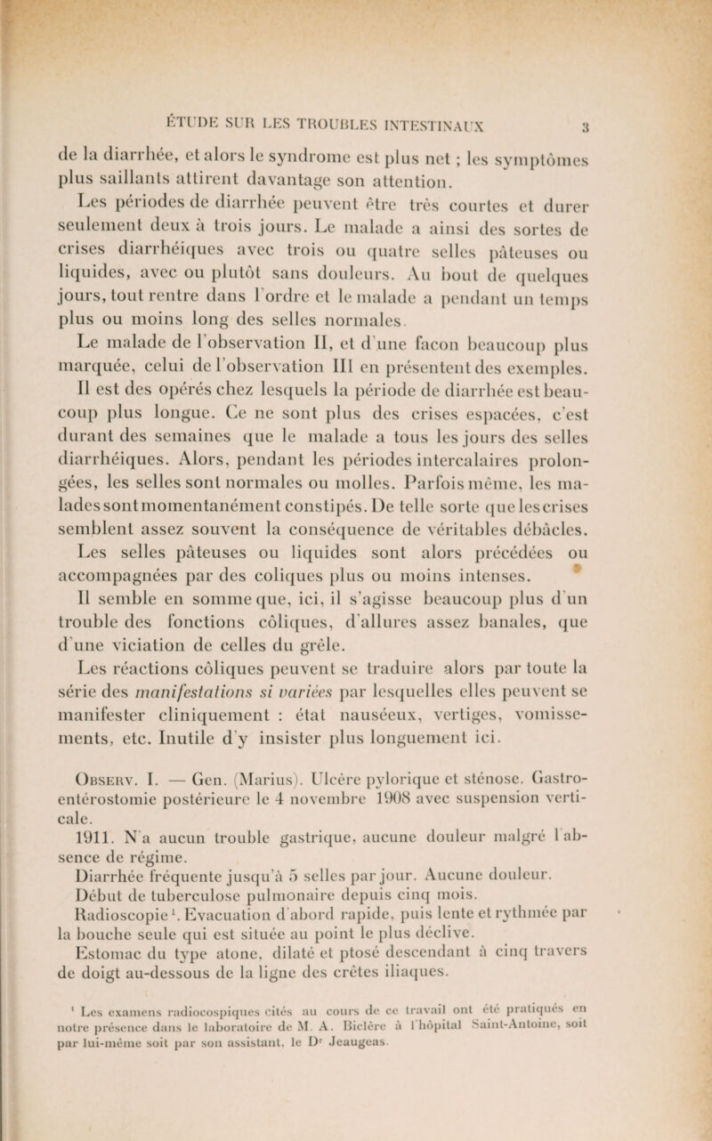 (le Ici clicirrh{3C', et alors le syndrome est plus net ; les syinplcnnes plus saillants attirent davantage son attention. I^es périodes de diarrhée j)euvent otre très courtes et durer seulement deux à trois jours. Le malade a ainsi des sortes de crises diarrhéi((ues avec trois ou (juatre selles pâteuses ou li(|uides, avec ou plutôt sans doideurs. Au Dont de (|uel(|ues jours, tout rentre dans Tordre et le malade a pendant un temps plus ou moins long des selles normales. Le malade de Tohservation II, et d’une façon beaucoup plus lUcanjuée, celui de l’observation III en présentent des exemples. Il est des opérés chez lescjuels la période de diarrhée est beau¬ coup plus longue. (]e ne sont plus des crises espacées, c’est durant des semaines (jne le malade a tous les jours des selles diarrbéicjues. Alors, pendant les périodes intercalaires prolon¬ gées, les selles sont normales ou molles. Parfois même, les ma- ladessontmomentanément constipés. De telle sorte (jue lescrises semblent assez souvent la consécjuence de véritables débâcles. Les selles pâteuses ou liquides sont alors précédées ou accompagnées par des colicjues plus ou moins intenses. Il semble en somme ((ue, ici, il s’agisse beaucoup plus d'un trouble des fonctions colicjues, (Tallures assez banales, que d’une viciation de celles du grêle. Les réactions coliques peuvent se traduire alors j)ar toute la série des manifestations si variées jiar lescjuelles elles jieuvent se manifester clinicjuement : état nauséeux, vertiges, vomisse¬ ments, etc. Inutile d’y insister plus longuement ici. Observ. I. — Gen. (Marius). Ulcère j)ylorique et sténose. Gastro- entérostomie postérieure le 4 novembre 1908 avec suspension verti¬ cale. 1911. N a aucun trouble gastricjue, aucune douleur malgré 1 ab¬ sence de régime. Diarrhée fréquente jusqu’à 5 selles par jour. Aucune douleur. Début de tuberculose pulmonaire depuis cinq mois. Radioscopie b Evacuation d’abord rapide, j)uis lente et rythmée par la bouche seule qui est située au j)oint le plus déclive. Estomac du type atone, dilaté et j)tosé descendant à cinq travers de doigt au-dessous de la ligne des crêtes iliaejues. ' Les examens radiocospiques cités au cours de ce travail ont été pratiqués en notre présence dans le laboratoire de M. A. Biclère a 1 hôpital Saint-.Antoine, soit par lui-méiue soit par son assistant, le D Jeaugeas.