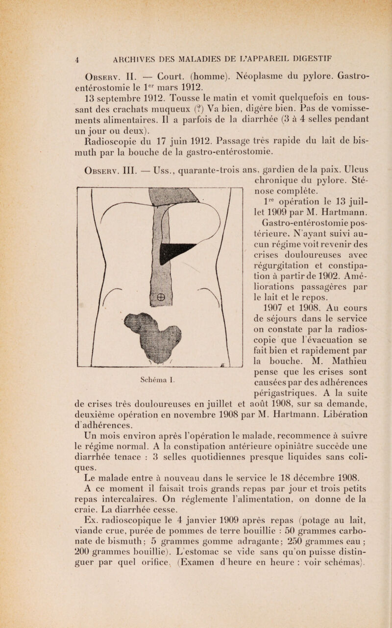 Observ. il — Court, (homme). Néoplasme du pylore. Gastro- entérostomie le mars 1912. 13 septembre 1912. Tousse le matin et vomit quelquefois en tous¬ sant des crachats muqueux (?) Va bien, digère bien. Pas de vomisse¬ ments alimentaires. Il a parfois de la diarrhée (3 à 4 selles pendant un jour ou deux). Radioscopie du 17 juin 1912. Passage très rapide du lait de bis¬ muth par la bouche de la gastro-entérostomie. Observ. III. — Uss., quarante-trois ans, gardien delà paix. Ulcus chronique du pylore. Sté¬ nose complète. P® opération le 13 juil¬ let 1909 par M. Hartmann. Gastro-entérostomie pos¬ térieure. N’ayant suivi au¬ cun régime voit revenir des crises douloureuses avec régurgitation et constipa¬ tion à partir de 1902. Amé¬ liorations passagères par le lait et le repos. 1907 et 1908. Au cours de séjours dans le service on constate par la radios¬ copie que l’évacuation se fait bien et rapidement par la bouche. M. Mathieu pense que les crises sont causées par des adhérences périgastriques. A la suite de crises très douloureuses en juillet et août 1908, sur sa demande, deuxième opération en novembre 1908 par M. Hartmann. Libération d’adhérences. Un mois environ après l’opération le malade, recommence à suivre le régime normal. A la constipation antérieure opiniâtre succède une diarrhée tenace : 3 selles quotidiennes presque liquides sans coli¬ ques. Le malade entre à nouveau dans le service le 18 décembre 1908. A ce moment il faisait trois grands repas par jour et trois petits repas intercalaires. On réglemente l’alimentation, on donne de la craie. La diarrhée cesse. Ex. radioscopique le 4 janvier 1909 après repas (potage au lait, viande crue, purée de pommes de terre bouillie : 50 grammes carbo¬ nate de bismuth; 5 grammes gomme adragante; 250 grammes eau ; 200 grammes bouillie). L’estomac se vide sans qu’on puisse distin¬ guer par quel orifice. (Examen d’heure en heure : voir schémas). Schéma I.