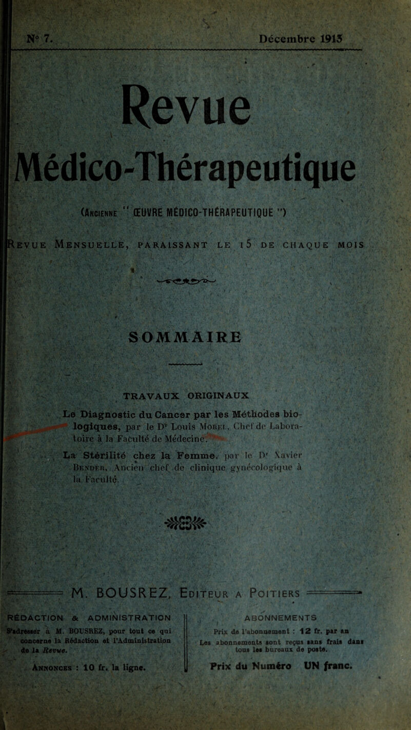 t ; EVUE (Ancienne “ ŒUVRE MÉDICO-THÉRAPEUTIQUE > '• ' -V- \v. . sï--\ \ ' : ‘ Mensuelle, paraissant le i5 de chaque mois SOMMAIRE TRAVAUX ORIGINAUX Le Diagnostic du Cancer par les Méthodes bio¬ logiques, par le D* Louis Morel, Chef de Labora¬ toire à la Faculté de Médecine . La Stérilité chez la Femme, par le IV Xavier Bendèr, Ancien chef de clinique gynécologique à ht Faculté. M. BOUSREZ, Editeur a Poitiers ===== RÉDACTION & ADMINISTRATION S'adresser à M. BOUSREZ, pour tout ce qui concerne la Rédaction et l’Administration de la Revue. Annonces : 10 fr. la ligne. ABONNEMENTS f Prix de l’abonnement : 12 fr. par an Les abonnements sont reçus sans frais dans tous les bureaux de poste, Prix du Numéro UN franc.