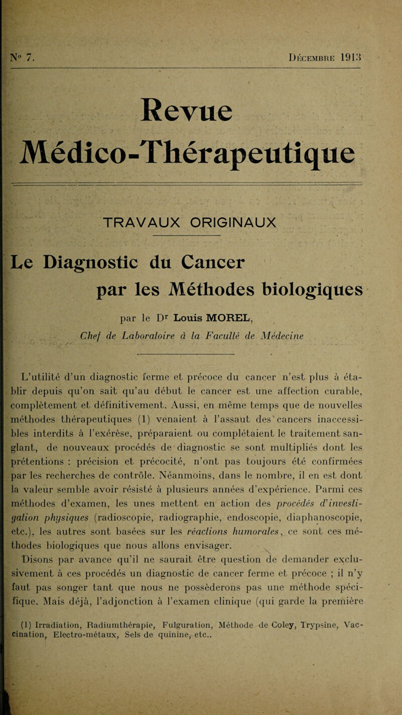 Revue Médico-Thérapeutique TRAVAUX ORIGINAUX 8j r* . « • • T». * .Z1 ** -\ \ • -*,t <• ' *? / ’ • ; • '■* • ■* •> r i rx ... . % ^ - Le Diagnostic du Cancer par les Méthodes biologiques par le Dr Louis MOREL, Chef de Laboratoire à la Faculté de Médecine L’utilité d’un diagnostic ferme et précoce du cancer n’est plus à éta¬ blir depuis qu’on sait qu’au début le cancer est une affection curable, complètement et définitivement. Aussi, en même temps que de nouvelles méthodes thérapeutiques (1) venaient à l’assaut des* cancers inaccessi¬ bles interdits à l’exérèse, préparaient ou complétaient le traitement san¬ glant, de nouveaux procédés de diagnostic se sont multipliés dont les prétentions : précision et précocité, n’ont pas toujours été confirmées par les recherches de contrôle. Néanmoins, dans le nombre, il en est dont la valeur semble avoir résisté à plusieurs années d’expérience. Parmi ces méthodes d’examen, les unes mettent en action des procédés ch investi¬ gation physiques (radioscopie, radiographie, endoscopie, diaphanoscopie, etc.), les autres sont basées sur les réactions humorales, ce sont ces mé¬ thodes biologiques que nous allons envisager. Disons par avance qu’il ne saurait être question de demander exclu¬ sivement à ces procédés un diagnostic de cancer ferme et précoce ; il n’y faut pas songer tant que nous ne posséderons pas une méthode spéci¬ fique. Mais déjà, l’adjonction à l’examen clinique (qui garde la première (1) Irradiation, Radiumthérapie, Fulguration, Méthode de Coley, Trypsine, Vac¬ cination, Electro-métaux, Sels de quinine, etc..