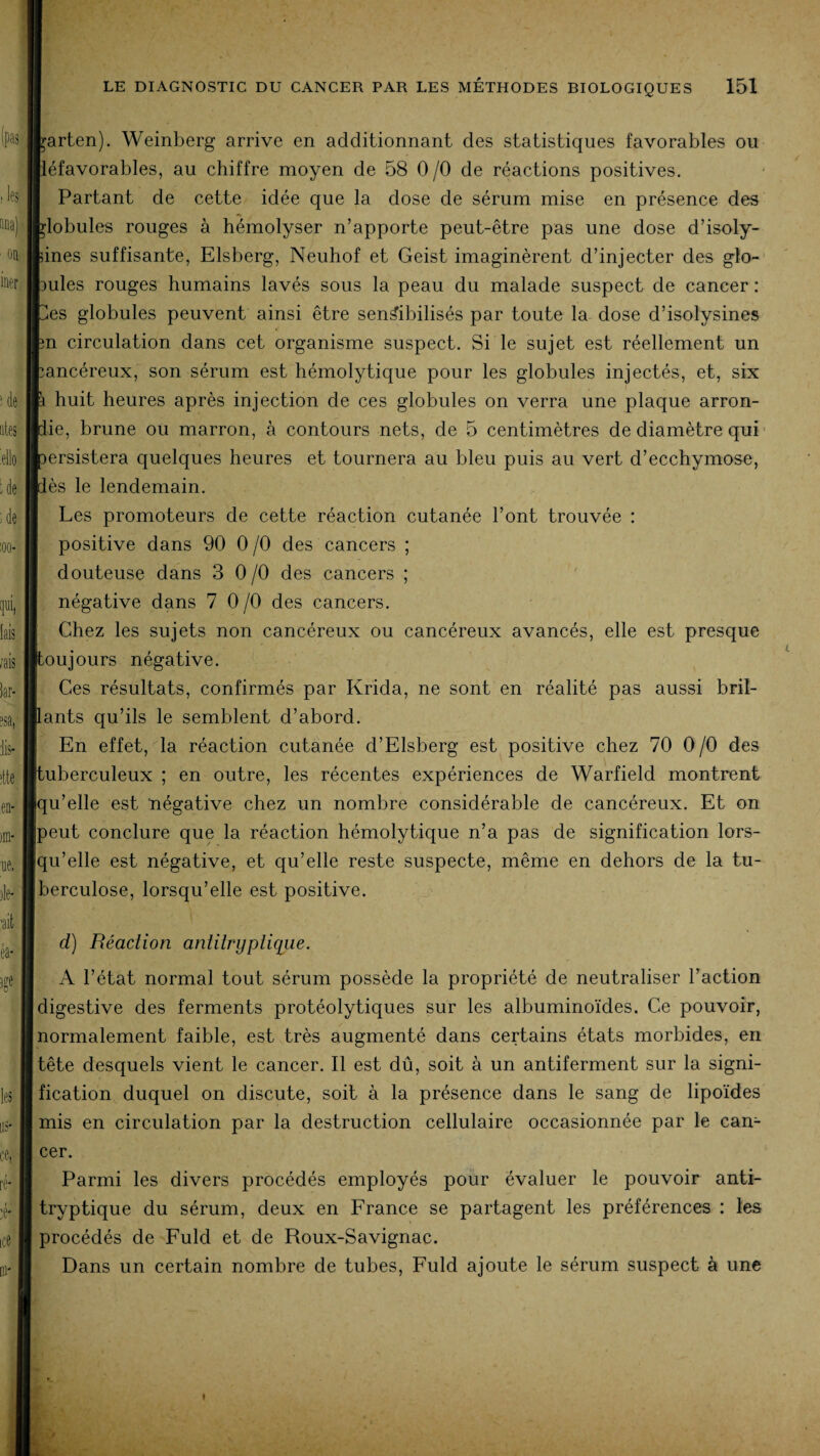 barten). Weinberg arrive en additionnant des statistiques favorables ou Héfavorables, au chiffre moyen de 58 0 /O de réactions positives. Partant de cette idée que la dose de sérum mise en présence des blobules rouges à hémolyser n’apporte peut-être pas une dose d’isoly- lines suffisante, Elsberg, Neuhof et Geist imaginèrent d’injecter des glo¬ bules rouges humains lavés sous la peau du malade suspect de cancer : tes globules peuvent ainsi être sensibilisés par toute la dose d’isolysines en circulation dans cet organisme suspect. Si le sujet est réellement un cancéreux, son sérum est hémolytique pour les globules injectés, et, six p huit heures après injection de ces globules on verra une plaque arron- pie, brune ou marron, à contours nets, de 5 centimètres de diamètre qui persistera quelques heures et tournera au bleu puis au vert d’ecchymose, dès le lendemain. Les promoteurs de cette réaction cutanée l’ont trouvée : positive dans 90 0 /O des cancers ; douteuse dans 3 0/0 des cancers ; négative dans 7 0/0 des cancers. Chez les sujets non cancéreux ou cancéreux avancés, elle est presque [toujours négative. Ces résultats, confirmés par Krida, ne sont en réalité pas aussi bril¬ lants qu’ils le semblent d’abord. En effet, la réaction cutanée d’Elsberg est positive chez 70 0/0 des tuberculeux ; en outre, les récentes expériences de Warfield montrent qu’elle est négative chez un nombre considérable de cancéreux. Et on peut conclure que la réaction hémolytique n’a pas de signification lors¬ qu’elle est négative, et qu’elle reste suspecte, même en dehors de la tu¬ berculose, lorsqu’elle est positive. d) Réaction aniiirypiiqiie. A l’état normal tout sérum possède la propriété de neutraliser l’action digestive des ferments protéolytiques sur les albuminoïdes. Ce pouvoir, normalement faible, est très augmenté dans certains états morbides, en tête desquels vient le cancer. Il est dû, soit à un antiferment sur la signi¬ fication duquel on discute, soit à la présence dans le sang de lipoïdes mis en circulation par la destruction cellulaire occasionnée par le can¬ cer. Parmi les divers procédés employés pour évaluer le pouvoir anti- tryptique du sérum, deux en France se partagent les préférences : les procédés de Fuld et de Roux-Savignac. Dans un certain nombre de tubes, Fuld ajoute le sérum suspect à une »