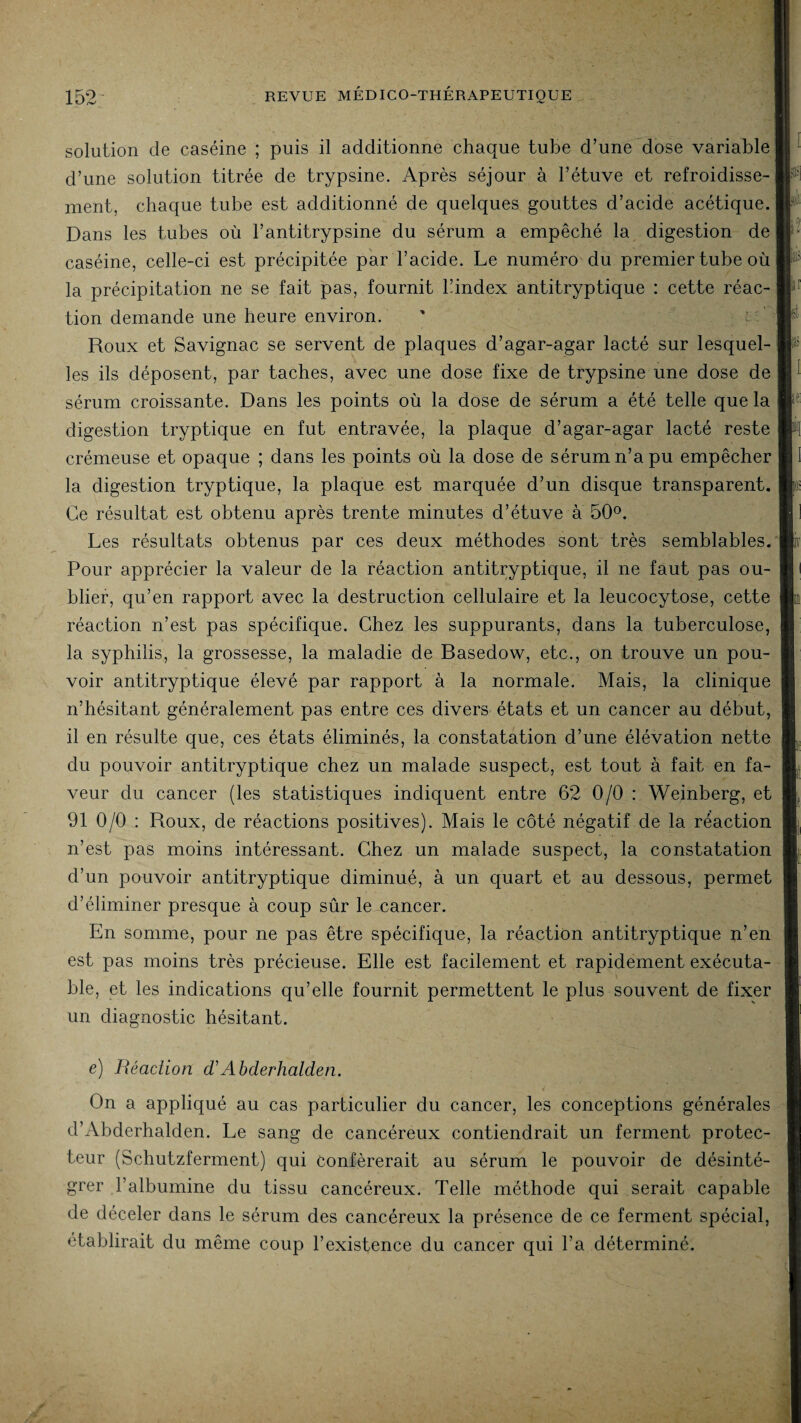 solution de caséine ; puis il additionne chaque tube d’une dose variable d’une solution titrée de trypsine. Après séjour à l’étuve et refroidisse¬ ment, chaque tube est additionné de quelques gouttes d’acide acétique. Dans les tubes où l’antitrypsine du sérum a empêché la digestion de caséine, celle-ci est précipitée par l’acide. Le numéro du premier tube où la précipitation ne se fait pas, fournit l’index antitryptique : cette réac¬ tion demande une heure environ. Roux et Savignac se servent de plaques d’agar-agar lacté sur lesquel¬ les ils déposent, par taches, avec une dose fixe de trypsine une dose de sérum croissante. Dans les points où la dose de sérum a été telle que la digestion tryptique en fut entravée, la plaque d’agar-agar lacté reste crémeuse et opaque ; dans les points où la dose de sérum n’a pu empêcher la digestion tryptique, la plaque est marquée d’un disque transparent. Ce résultat est obtenu après trente minutes d’étuve à 50°. Les résultats obtenus par ces deux méthodes sont très semblables. Pour apprécier la valeur de la réaction antitryptique, il ne faut pas ou¬ blier, qu’en rapport avec la destruction cellulaire et la leucocytose, cette réaction n’est pas spécifique. Chez les suppurants, dans la tuberculose, la syphilis, la grossesse, la maladie de Basedow, etc., on trouve un pou¬ voir antitryptique élevé par rapport à la normale. Mais, la clinique n’hésitant généralement pas entre ces divers états et un cancer au début, il en résulte que, ces états éliminés, la constatation d’une élévation nette du pouvoir antitryptique chez un malade suspect, est tout à fait en fa¬ veur du cancer (les statistiques indiquent entre 62 0/0 : Weinberg, et 91 0/0 : Roux, de réactions positives). Mais le côté négatif de la réaction n’est pas moins intéressant. Chez un malade suspect, la constatation d’un pouvoir antitryptique diminué, à un quart et au dessous, permet d’éliminer presque à coup sûr le cancer. En somme, pour ne pas être spécifique, la réaction antitryptique n’en est pas moins très précieuse. Elle est facilement et rapidement exécuta¬ ble, et les indications qu’elle fournit permettent le plus souvent de fixer un diagnostic hésitant. e) Réaction cVAbclerhalden. On a appliqué au cas particulier du cancer, les conceptions générales d’Abderhalden. Le sang de cancéreux contiendrait un ferment protec¬ teur (Schutzferment) qui conférerait au sérum le pouvoir de désinté¬ grer l’albumine du tissu cancéreux. Telle méthode qui serait capable de déceler dans le sérum des cancéreux la présence de ce ferment spécial, établirait du même coup l’existence du cancer qui l’a déterminé. m lit