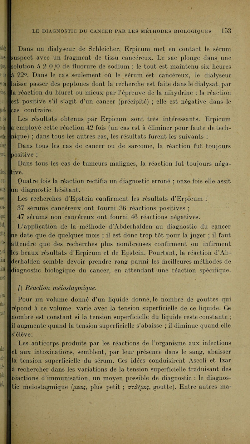 Dans un dialyseur de Schleicher, Erpicum met en contact le sérum uspect avec un fragment de tissu cancéreux. Le sac plonge dans une olution à 2 0 /O de fluorure de sodium : le tout est maintenu six heures à 22°. Dans le cas seulement où le sérum est cancéreux, le dialyseur aisse passer des peptones dont la recherche est faite dans le dialysat, par a réaction du biuret ou mieux par l’épreuve de la nihydrine : la réaction îst positive s’il s’agit d’un cancer (précipité) ; elle est négative dans le ;as contraire. Les résultats obtenus par Erpicum sont très intéressants. Erpicum i employé cette réaction 42 fois (un cas est à éliminer pour faute de tech- lique) ; dans tous les autres cas, les résultats furent les suivants : Dans tous les cas de cancer ou de sarcome, la réaction fut toujours positive ; Dans tous les cas de tumeurs malignes, la réaction fut toujours néga¬ tive. Quatre fois la réaction rectifia un diagnostic erroné ; onze fois elle assit in diagnostic hésitant. Les recherches d’Epstein confirment les résultats d’Erpicum : 37 sérums cancéreux ont fourni 36 réactions positives ; 47 sérums non cancéreux ont fourni 46 réactions négatives. L’application de la méthode d’Abderhalden au diagnostic du cancer îe date que de quelques mois ; il est donc trop tôt pour la juger ; il faut ittendre que des recherches plus nombreuses confirment ou infirment es beaux résultats d’Erpicum et de Epstein. Pourtant, la réaction d’Ab- ierhalden semble devoir prendre rang parmi les meilleures méthodes de iiagnostic biologique du cancer, en attendant une réaction spécifique. - • / /) Réaction méiosiagmique. Pour un volume donné d’un liquide donné, le nombre de gouttes qui répond à ce volume varie avec la tension superficielle de ce liquide. Ce nombre est constant si la tension superficielle du liquide reste constante ; il augmente quand la tension superficielle s’abaisse ; il diminue quand elle s’élève. Les anticorps produits par les réactions de l’organisme aux infections et aux intoxications, semblent, par leur présence dans le sang, abaisser la tension superficielle du sérum. Ces idées conduisirent Ascoli et Izar à rechercher dans les variations de la tension superficielle traduisant des réactions d’immunisation, un moyen possible de diagnostic : le diagnos¬ tic meiostagmique (y.££oç, plus petit ; ara/ao;, goutte). Entre autres ma-