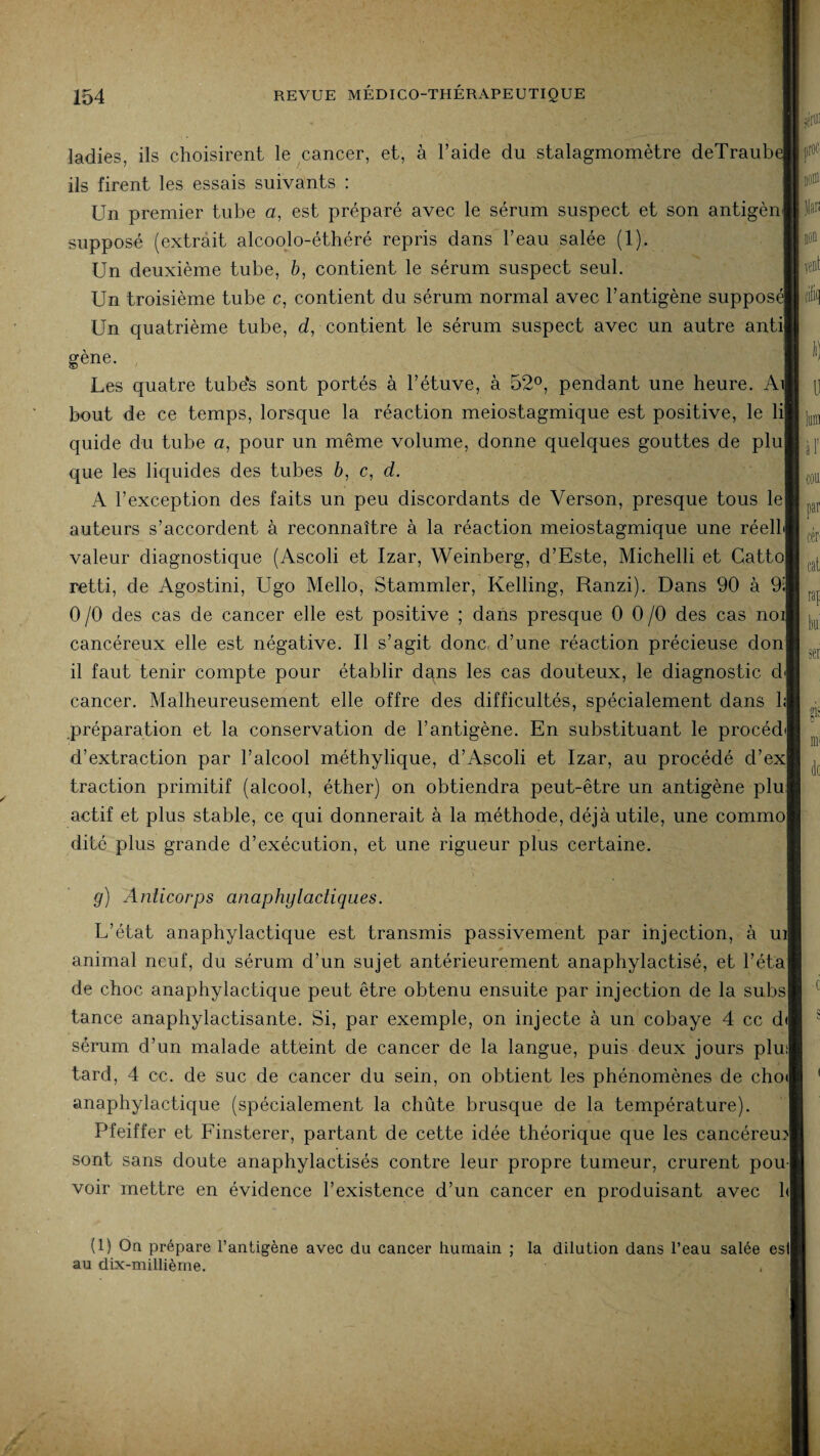 ladies, ils choisirent le cancer, et, à l’aide du stalagmomètre deTraubi ils firent les essais suivants : Un premier tube u, est préparé avec le sérum suspect et son antigèn supposé (extrait alcoolo-éthéré repris dans l’eau salée (1). Un deuxième tube, b, contient le sérum suspect seul. Un troisième tube c, contient du sérum normal avec l’antigène supposé! Un quatrième tube, d, contient le sérum suspect avec un autre antil gene. Les quatre tube‘s sont portés à l’étuve, à 52°, pendant une heure. Ail bout de ce temps, lorsque la réaction meiostagmique est positive, le lil quide du tube «, pour un même volume, donne quelques gouttes de plu! que les liquides des tubes à, c, cl. A l’exception des faits un peu discordants de Verson, presque tous lel auteurs s’accordent à reconnaître à la réaction meiostagmique une réell valeur diagnostique (Ascoli et Izar, Weinberg, d’Este, Michelli et Gattoj retti, de Agostini, Ugo Mello, Stammler, Kelling, Ranzi). Dans 90 à 9i| 0 /O des cas de cancer elle est positive ; dans presque 0 0/0 des cas noi cancéreux elle est négative. Il s’agit donc d’une réaction précieuse donl il faut tenir compte pour établir dans les cas douteux, le diagnostic cl cancer. Malheureusement elle offre des difficultés, spécialement dans h| préparation et la conservation de l’antigène. En substituant le procéd d’extraction par l’alcool méthylique, d’Ascoli et Izar, au procédé d’exj traction primitif (alcool, éther) on obtiendra peut-être un antigène plu actif et plus stable, ce qui donnerait à la méthode, déjà utile, une commo| dité plus grande d’exécution, et une rigueur plus certaine. jfflï proc I)0!ï) liai vent Ibid par cér cat rap sei g“ g) Anticorps anaphylactiques. L’état anaphylactique est transmis passivement par injection, à uil i 0 i 1 ' animal neuf, du sérum d’un sujet antérieurement anaphylactisé, et l’étaj de choc anaphylactique peut être obtenu ensuite par injection de la subs| tance anaphylactisante. Si, par exemple, on injecte à un cobaye 4 cc d< sérum d’un malade atteint de cancer de la langue, puis deux jours plu;| tard, 4 cc. de suc de cancer du sein, on obtient les phénomènes de cho<| anaphylactique (spécialement la chûte brusque de la température). Pfeiffer et Finsterer, partant de cette idée théorique que les cancéreux! sont sans doute anaphylactisés contre leur propre tumeur, crurent pou¬ voir mettre en évidence l’existence d’un cancer en produisant avec h| (1) On prépare l’antigène avec du cancer humain ; la dilution dans l’eau salée esl| au dix-millième.