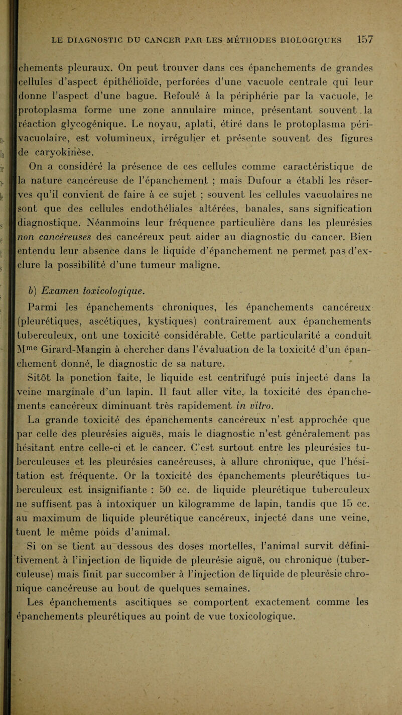 Ichements pleuraux. On peut trouver dans ces épanchements de grandes Icellules d’aspect épithélioïde, perforées d’une vacuole centrale qui leur ■ donne l’aspect d’une bague. Refoulé à la périphérie par la vacuole, le Iprotoplasma forme une zone annulaire mince, présentant souvent la ■ réaction glycogénique. Le noyau, aplati, étiré dans le protoplasma péri- Ivacuolaire, est volumineux, irrégulier et présente souvent des figures Ide caryokinèse. On a considéré la présence de ces cellules comme caractéristique de lia nature cancéreuse de l’épanchement ; mais Dufour a établi les réser- Ives qu’il convient de faire à ce sujet ; souvent les cellules vacuolaires ne ■ sont que des cellules endothéliales altérées, banales, sans signification ■ diagnostique. Néanmoins leur fréquence particulière dans les pleurésies \non cancéreuses des cancéreux peut aider au diagnostic du cancer. Bien [entendu leur absence dans le liquide d’épanchement ne permet pas d’ex- [clure la possibilité d’une tumeur maligne. b) Examen toxicologique. I Parmi les épanchements chroniques, les épanchements cancéreux [(pleurétiques, ascétiques, kystiques) contrairement aux épanchements [tuberculeux, ont une toxicité considérable. Cette particularité a conduit Mme Girard-Mangin à chercher dans l’évaluation de la toxicité d’un épan¬ chement donné, le diagnostic de sa nature. Sitôt la ponction faite, le liquide est centrifugé puis injecté dans la veine marginale d’un lapin. Il faut aller vite,, la toxicité des épanche- i ments cancéreux diminuant très rapidement in vitro. La grande toxicité des épanchements cancéreux n’est approchée que | par celle des pleurésies aiguës, mais le diagnostic n’est généralement pas 'hésitant entre celle-ci et le cancer. C’est surtout entre les pleurésies tu¬ berculeuses et les pleurésies cancéreuses, à allure chronique, que l’hési¬ tation est fréquente. Or la toxicité des épanchements pleurétiques tu¬ berculeux est insignifiante : 50 cc. de liquide pleurétique tuberculeux ne suffisent pas à intoxiquer un kilogramme de lapin, tandis que 15 cc. au maximum de liquide pleurétique cancéreux, injecté dans une veine, tuent le même poids d’animal. Si on se tient au dessous des doses mortelles, l’animal survit défini¬ tivement à l’injection de liquide de pleurésie aiguë, ou chronique (tuber¬ culeuse) mais finit par succomber à l’injection de liquide de pleurésie chro¬ nique cancéreuse au bout de quelques semaines. Les épanchements ascitiques se comportent exactement comme les épanchements pleurétiques au point de vue toxicologique.