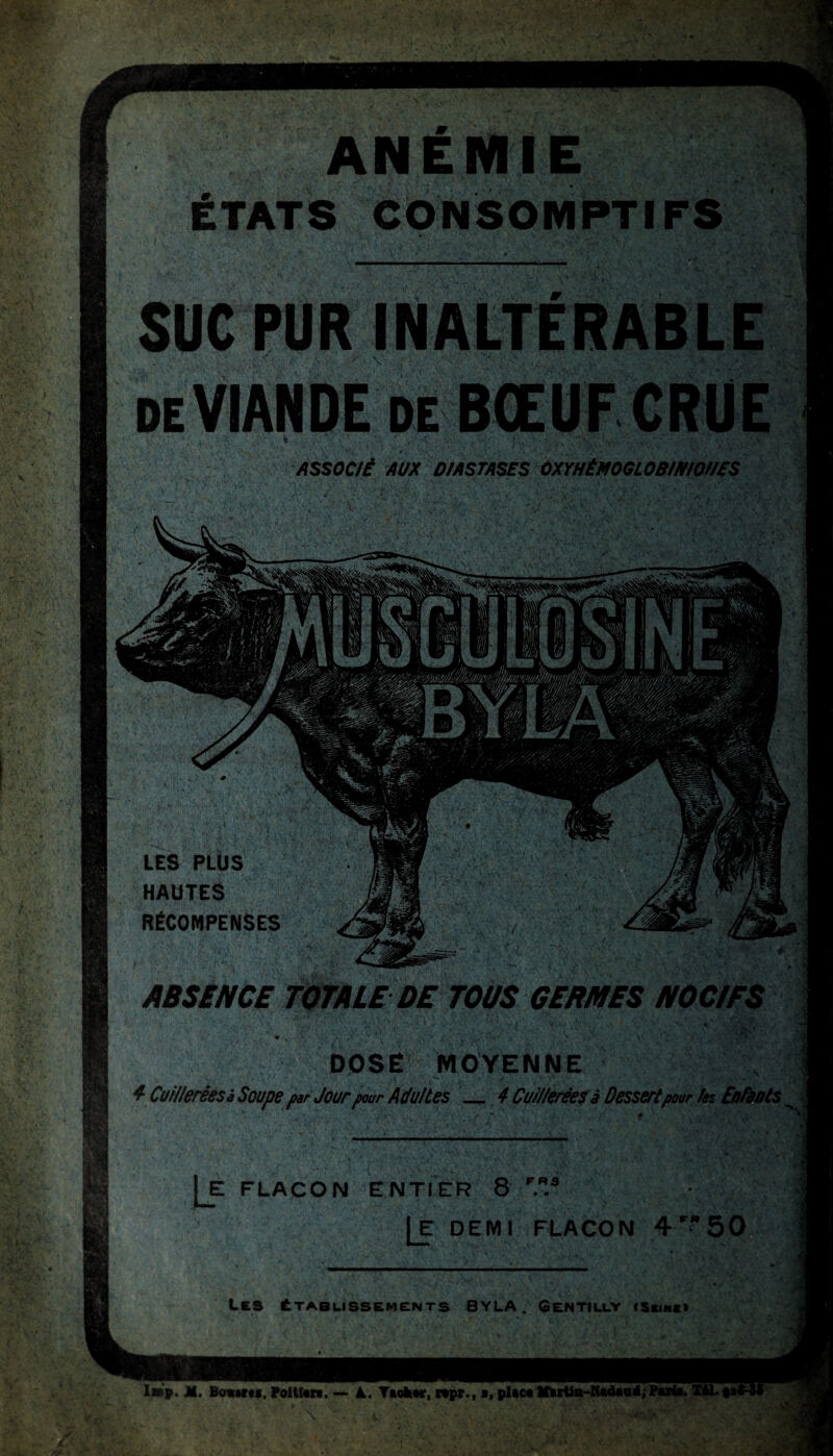 LES PLÜS HAUTES RÉCOMPENSES ABSÊNCE TOTALE DE TOUS GERMES NOCIFS m . . a v /. ' ' , V ’j'-i ‘5. DOSÉ MOYENNE 4 Cuilleréesà Soupe par Jour pour Adultes 4 Cuillerées à Dessert pour ko Enfants |_E FLACON ENTIER 8 F..3 Je demi flacon 4r50 tCS ÉTABLISSEMENTS B Y LA . GCNTILLY <SaiNK» I»p. JH. Bosaraa. Foi liera. — k. Tacher, repr., a, place Mirtia-Kadaoé; Paria. Xtt. «al .. Vxî ANÉMIE ÉTATS CONSOMPTI SUC PUR INALTÉRABLE de VIANDE de BŒUF CRUE ASSOC/É AUX D/ASTASES OXYHÉMOGLOB/MOHES