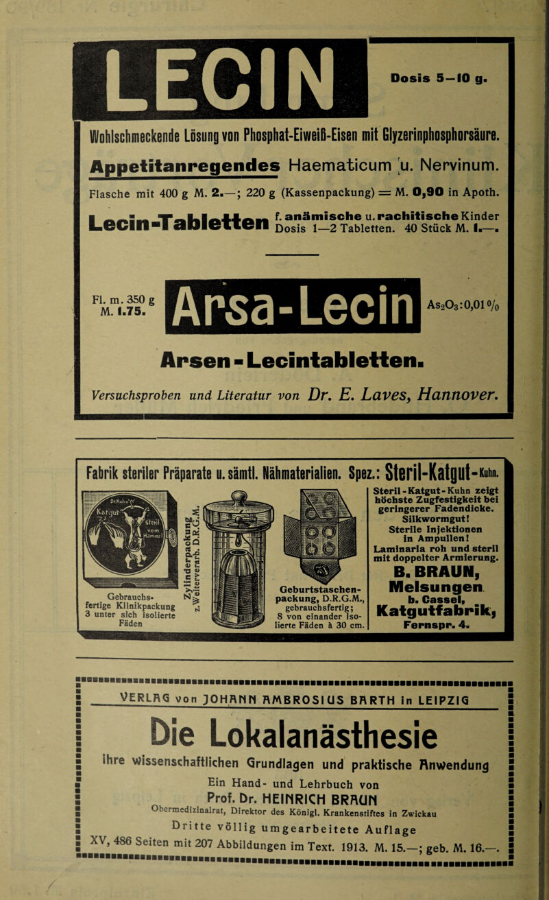 Fabrik steriler Präparate u. samt). Nähmaterialien. Spez.: Stßril-Katgilt-*11 Gebrauchs¬ fertige Klinikpackung 3 unter sich isolierte Fäden Packung, D.R.G.M., gebrauchsfertig; 8 von einander iso¬ lierte Fäden ä 30 cm. Steril - Katgut - Kuhn zeigt höchste Zugfestigkeit bei geringerer Fadendicke. Silkwormgut! Sterile Injektionen in Ampullen! Laminaria roh und steril mit doppelter Armierung. B. BRAUN, Melsungen b. Ca88elf Katgutfabrik, Fernspr. 4» VERLRQ von JOHANN RMBROSI US BRRTH in LEIPZIG Die Lokalanästhesie ihre wissenschaftlichen Grundlagen und praktische Anwendung Ein Hand- und Lehrbuch von Prof. Dr. HEINRICH BRAUN Obermedizinalrat, Direktor des Königl. Krankenstiftes in Zwickau Dritte völlig umgearbeitete Auflage XV, 486 Seiten mit 207 Abbildungen im Text. 1913. M. 15.—; geb. M. 16.—.