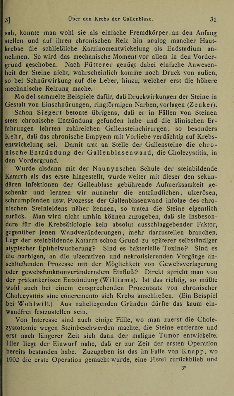 sah, konnte man wohl sie als einfache Fremdkörper an den Anfang stellen und auf ihren chronischen Reiz hin analog mancher Haut¬ krebse die schließliche Karzinomentwickelung als Endstadium an¬ nehmen. So wird das mechanische Moment vor allem in den Vorder¬ grund geschoben. Nach Fütterer genügt dabei einfache Anwesen¬ heit der Steine nicht, wahrscheinlich komme noch Druck von außen, so bei Schnürwirkung auf die Leber, hinzu, welcher erst die höhere mechanische Reizung mache. Model sammelte Beispiele dafür, daß Druckwirkungen der Steine in Gestalt von Einschnürungen, ringförmigen Narben, Vorlagen (Zenker). Schon Siegert betonte übrigens, daß er in Fällen von Steinen stets chronische Entzündung gefunden habe und die klinischen Er¬ fahrungen lehrten zahlreichen Gallensteinchirurgen, so besonders Kehr, daß das chronische Empyem mit Vorliebe verdächtig auf Krebs¬ entwickelung sei. Damit trat an Stelle der Gallensteine die chro¬ nische Entzündu ng der Gallenblasenwand, die Cholezystitis, in den Vordergrund. Wurde alsdann mit der Naunynschen Schule der steinbildende Katarrh als das erste hingestellt, wurde weiter mit dieser den sekun¬ dären Infektionen der Gallenblase gebührende Aufmerksamkeit ge¬ schenkt und lernten wir nunmehr die entzündlichen, ulzerösen, schrumpfenden usw. Prozesse der Gallenblasenwand infolge des chro¬ nischen Steinleidens näher kennen, so traten die Steine eigentlich zurück. Man wird nicht umhin können zuzugeben, daß sie insbeson¬ dere für die Krebsätiologie kein absolut ausschlaggebender Faktor, gegenüber jenen Wandveränderungen, mehr darzustellen brauchen. Legt der steinbildende Katarrh schon Grund zu späterer selbständiger atypischer Epithelwucherung? Sind es bakterielle Toxine? Sind es die narbigen, an die ulzerativen und nekrotisierenden Vorgänge an¬ schließenden Prozesse mit der Möglichkeit von Gewebsverlagerung oder gewebsfunktionveränderndem Einfluß? Direkt spricht man von der präkankerösen Entzündung (Williams). Ist das richtig, so müßte wohl auch bei einem entsprechenden Prozentsatz von chronischer Cholecystitis sine concremento sich Krebs anschließen. (Ein Beispiel bei Wohl will.) Aus naheliegenden Gründen dürfte das kaum ein¬ wandfrei festzustellen sein. Von Interesse sind auch einige Fälle, wo man zuerst die Chole- zystotomie wegen Steinbeschwerden machte, die Steine entfernte und erst nach längerer Zeit sich dann der maligne Tumor entwickelte. Hier liegt der Einwurf nahe, daß er zur Zeit der ersten Operation bereits bestanden habe. Zuzugeben ist das im Falle von Knapp, wo 1902 die erste Operation gemacht wurde, eine Fistel zurückblieb und 3*