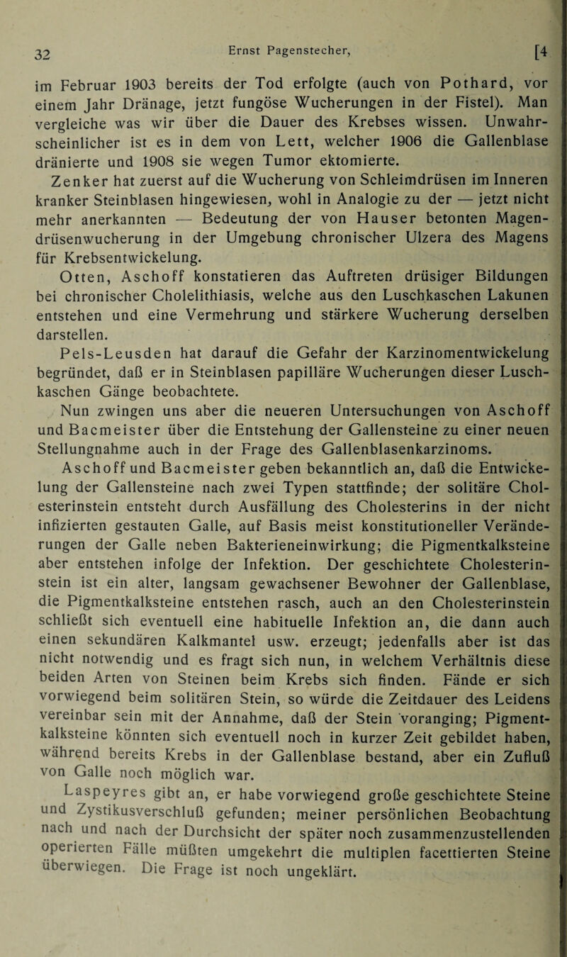 im Februar 1903 bereits der Tod erfolgte (auch von Pothard, vor einem Jahr Dränage, jetzt fungöse Wucherungen in der Fistel). Man vergleiche was wir über die Dauer des Krebses wissen. Unwahr¬ scheinlicher ist es in dem von Lett, welcher 1906 die Gallenblase dränierte und 1908 sie wegen Tumor ektomierte. Zenker hat zuerst auf die Wucherung von Schleimdrüsen im Inneren kranker Steinblasen hingewiesen,, wohl in Analogie zu der — jetzt nicht mehr anerkannten — Bedeutung der von Hauser betonten Magen¬ drüsenwucherung in der Umgebung chronischer Ulzera des Magens für Krebsentwickelung. Otten, Aschoff konstatieren das Auftreten drüsiger Bildungen bei chronischer Cholelithiasis, welche aus den Luschkaschen Lakunen entstehen und eine Vermehrung und stärkere Wucherung derselben darstellen. Pels-Leusden hat darauf die Gefahr der Karzinomentwickelung begründet, daß er in Steinblasen papilläre Wucherungen dieser Lusch¬ kaschen Gänge beobachtete. Nun zwingen uns aber die neueren Untersuchungen von Aschoff und Bacmeister über die Entstehung der Gallensteine zu einer neuen Stellungnahme auch in der Frage des Gallenblasenkarzinoms. Aschoff und Bacmeister geben bekanntlich an, daß die Entwicke¬ lung der Gallensteine nach zwei Typen stattfinde; der solitäre Chol¬ esterinstein entsteht durch Ausfällung des Cholesterins in der nicht infizierten gestauten Galle, auf Basis meist konstitutioneller Verände¬ rungen der Galle neben Bakterieneinwirkung; die Pigmentkalksteine aber entstehen infolge der Infektion. Der geschichtete Cholesterin¬ stein ist ein alter, langsam gewachsener Bewohner der Gallenblase, die Pigmentkalksteine entstehen rasch, auch an den Cholesterinstein schließt sich eventuell eine habituelle Infektion an, die dann auch einen sekundären Kalkmantel usw. erzeugt; jedenfalls aber ist das nicht notwendig und es fragt sich nun, in welchem Verhältnis diese beiden Arten von Steinen beim Krebs sich finden. Fände er sich vorwiegend beim solitären Stein, so würde die Zeitdauer des Leidens vereinbar sein mit der Annahme, daß der Stein 'voranging; Pigment¬ kalksteine könnten sich eventuell noch in kurzer Zeit gebildet haben, während bereits Krebs in der Gallenblase bestand, aber ein Zufluß von Galle noch möglich war. Laspeyres gibt an, er habe vorwiegend große geschichtete Steine und Zystikusverschluß gefunden; meiner persönlichen Beobachtung nach und nach der Durchsicht der später noch zusammenzustellenden operierten Fälle müßten umgekehrt die multiplen facettierten Steine überwiegen. Die Frage ist noch ungeklärt.