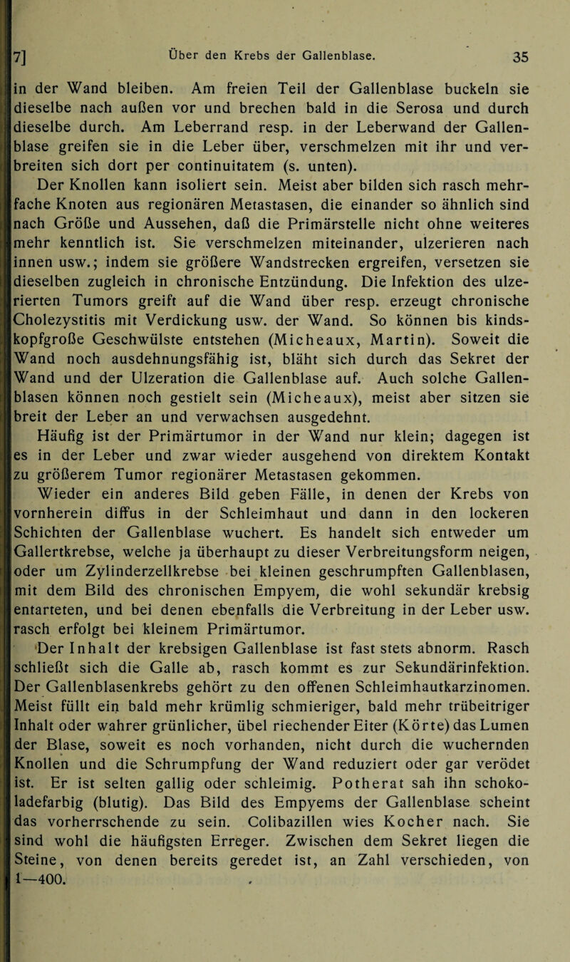 in der Wand bleiben. Am freien Teil der Gallenblase buckeln sie dieselbe nach außen vor und brechen bald in die Serosa und durch dieselbe durch. Am Leberrand resp. in der Leberwand der Gallen¬ blase greifen sie in die Leber über, verschmelzen mit ihr und ver¬ breiten sich dort per continuitatem (s. unten). Der Knollen kann isoliert sein. Meist aber bilden sich rasch mehr¬ fache Knoten aus regionären Metastasen, die einander so ähnlich sind nach Größe und Aussehen, daß die Primärstelle nicht ohne weiteres mehr kenntlich ist. Sie verschmelzen miteinander, ulzerieren nach innen usw.; indem sie größere Wandstrecken ergreifen, versetzen sie dieselben zugleich in chronische Entzündung. Die Infektion des ulze- rierten Tumors greift auf die Wand über resp. erzeugt chronische Cholezystitis mit Verdickung usw. der Wand. So können bis kinds¬ kopfgroße Geschwülste entstehen (Micheaux, Martin). Soweit die Wand noch ausdehnungsfähig ist, bläht sich durch das Sekret der Wand und der Ulzeration die Gallenblase auf. Auch solche Gallen¬ blasen können noch gestielt sein (Micheaux), meist aber sitzen sie breit der Leber an und verwachsen ausgedehnt. Häufig ist der Primärtumor in der Wand nur klein; dagegen ist es in der Leber und zwar wieder ausgehend von direktem Kontakt zu größerem Tumor regionärer Metastasen gekommen. Wieder ein anderes Bild geben Fälle, in denen der Krebs von vornherein diffus in der Schleimhaut und dann in den lockeren Schichten der Gallenblase wuchert. Es handelt sich entweder um Gallertkrebse, welche ja überhaupt zu dieser Verbreitungsform neigen, oder um Zylinderzellkrebse bei kleinen geschrumpften Gallenblasen, mit dem Bild des chronischen Empyem, die wohl sekundär krebsig entarteten, und bei denen ebenfalls die Verbreitung in der Leber usw. rasch erfolgt bei kleinem Primärtumor. Der Inhalt der krebsigen Gallenblase ist fast stets abnorm. Rasch schließt sich die Galle ab, rasch kommt es zur Sekundärinfektion. Der Gallenblasenkrebs gehört zu den offenen Schleimhautkarzinomen. Meist füllt ein bald mehr krümlig schmieriger, bald mehr trübeitriger Inhalt oder wahrer grünlicher, übel riechender Eiter (Körte) das Lumen der Blase, soweit es noch vorhanden, nicht durch die wuchernden Knollen und die Schrumpfung der Wand reduziert oder gar verödet ist. Er ist selten gallig oder schleimig. Potherat sah ihn schoko¬ ladefarbig (blutig). Das Bild des Empyems der Gallenblase scheint das vorherrschende zu sein. Colibazillen wies Kocher nach. Sie sind wohl die häufigsten Erreger. Zwischen dem Sekret liegen die Steine, von denen bereits geredet ist, an Zahl verschieden, von 1—400.