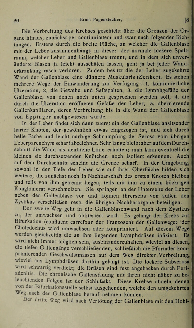 Die Verbreitung des Krebses geschieht über die Grenzen der Or¬ gane hinaus, zunächst per continuitatem und zwar nach folgenden Rich¬ tungen. Erstens durch die breite Fläche, an welcher die Gallenblase mit der Leber zusammenhängt, in diese: der normale lockere Spalt¬ raum, welcher Leber und Gallenblase trennt, und in dem sich unver¬ änderte Blasen ja leicht ausschälen lassen, geht ja bei jeder Wand¬ erkrankung rasch verloren. Zudem besitzt die der Leber zugekehrte Wand der Gallenblase eine dünnere Muskularis (Zenker). Es stehen mehrere Wege der Einwanderung zur Verfügung: 1. kontinuierliche Ulzeration, 2. die Gewebe und Saftspalten, 3. die Lymphgefäße der Gallenblase, von denen noch unten gesprochen werden soll, 4. die durch die Ulzeration eröffneten Gefäße der Leber, 5. aberrierende Gallenkapillaren, deren Verbreitung bis in die Wand der Gallenblase von Eppinger nachgewiesen wurde. In der Leber findet sich dann zuerst ein der Gallenblase ansitzender harter Knoten, der gewöhnlich etwas eingezogen ist, und sich durch helle Farbe und leicht narbige Schrumpfung der Serosa vom übrigen Leberparenchym scharf abzeichnet. Sehr lange bleibt aber auf dem Durch¬ schnitt die Wand als deutliche Linie erhalten; man kann eventuell die kleinen sie durchsetzenden Knötchen noch isoliert erkennen. Auch auf dem Durchschnitt scheint die Grenze scharf. In der Umgebung, sowohl in der Tiefe der Leber wie auf ihrer Oberfläche bilden sich weitere, die zunächst noch in Nachbarschaft des ersten Knoten bleiben und teils von ihm getrennt liegen, teils mit ihm zu einem höckrigen Konglomerat verschmelzen. Sie springen an der Unterseite der Leber neben der Gallenblase vor und können ihrerseits von außen den Zystikus verschließen resp. die übrigen Nachbarorgane beteiligen. Der zweite Weg geht in die Gallenblasenwand nach dem Zystikus zu, der umwachsen und obliteriert wird. Es gelangt der Krebs zur Bifurkation (confluent carrefour der Franzosen) der Gallenwege: der Choledochus wird umwachsen oder komprimiert. Auf diesem Wege werden gleichzeitig die an ihm liegenden Lymphdrüsen infiziert. Es wird nicht immer möglich sein, auseinanderzuhalten, wieviel an diesen, die tiefen Gallengänge verschließenden, schließlich die Pfortader kom¬ primierenden Geschwulstmassen auf dem Weg direkter Verbreitung, wieviel aus Lymphdrüsen dorthin gelangt ist. Die lockere Subserosa wird schwartig verdickt; die Drüsen sind fest angebacken durch Peri- adenitis. Die chronische Gallenstauung mit ihren nicht näher zu be¬ leuchtenden Folgen ist der Schlußakt. Diese Krebse ähneln denen von der Bifurkationsstelle selbst ausgehenden, welche den umgekehrten V eg nach der Gallenblase herauf nehmen können. Der dritte Weg wird nach Verlötung der Gallenblase mit den Hohl-