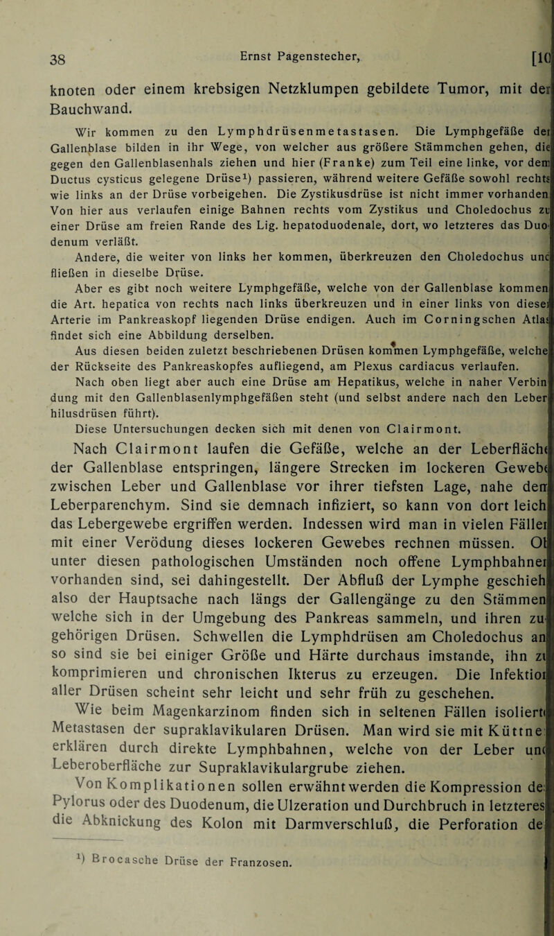 knoten oder einem krebsigen Netzklumpen gebildete Tumor, mit deri Bauchwand. Wir kommen zu den Ly m ph dr üsen m e tastasen. Die Lymphgefäße det Gallenblase bilden in ihr Wege, von welcher aus größere Stämmchen gehen, die; gegen den Gallenblasenhals ziehen und hier (Franke) zum Teil eine linke, vor dem! Ductus cysticus gelegene Drüse1) passieren, während weitere Gefäße sowohl rechts wie links an der Drüse Vorbeigehen. Die Zystikusdrüse ist nicht immer vorhanden Von hier aus verlaufen einige Bahnen rechts vom Zystikus und Choledochus zu einer Drüse am freien Rande des Lig. hepatoduodenale, dort, wo letzteres das Duoj denum verläßt. Andere, die weiter von links her kommen, überkreuzen den Choledochus uncl fließen in dieselbe Drüse. Aber es gibt noch weitere Lymphgefäße, welche von der Gallenblase kommen die Art. hepatica von rechts nach links überkreuzen und in einer links von diesei Arterie im Pankreaskopf liegenden Drüse endigen. Auch im Corningschen Atlasj findet sich eine Abbildung derselben. Aus diesen beiden zuletzt beschriebenen Drüsen kommen Lymphgefäße, welche der Rückseite des Pankreaskopfes aufliegend, am Plexus cardiacus verlaufen. Nach oben liegt aber auch eine Drüse am Hepatikus, welche in naher Verbinl düng mit den Gallenblasenlymphgefäßen steht (und selbst andere nach den Leber! hilusdrüsen führt). Diese Untersuchungen decken sich mit denen von Clairmont. Nach Clairmont laufen die Gefäße, welche an der Leberflächt der Gallenblase entspringen, längere Strecken im lockeren Gewebt zwischen Leber und Gallenblase vor ihrer tiefsten Lage, nahe den Leberparenchym. Sind sie demnach infiziert, so kann von dort leich das Lebergewebe ergriffen werden. Indessen wird man in vielen Fället mit einer Verödung dieses lockeren Gewebes rechnen müssen. 01 unter diesen pathologischen Umständen noch offene Lymphbahnei vorhanden sind, sei dahingestellt. Der Abfluß der Lymphe geschieh also der Hauptsache nach längs der Gallengänge zu den Stämmen welche sich in der Umgebung des Pankreas sammeln, und ihren zu gehörigen Drüsen. Schwellen die Lymphdrüsen am Choledochus ani so sind sie bei einiger Größe und Härte durchaus imstande, ihn zt komprimieren und chronischen Ikterus zu erzeugen. Die Infektioii aller Drüsen scheint sehr leicht und sehr früh zu geschehen. Wie beim Magenkarzinom finden sich in seltenen Fällen isoliert« Metastasen der supraklavikulären Drüsen. Man wird sie mit Küttne: erklären durch direkte Lymphbahnen, welche von der Leber un( Leberoberfläche zur Supraklavikulargrube ziehen. Von Komplikatio nen sollen erwähnt werden die Kompression de: Pylorus oder des Duodenum, die Ulzeration und Durchbruch in letzteres die Abknickung des Kolon mit Darmverschluß,, die Perforation de k) Brocasche Drüse der Franzosen.