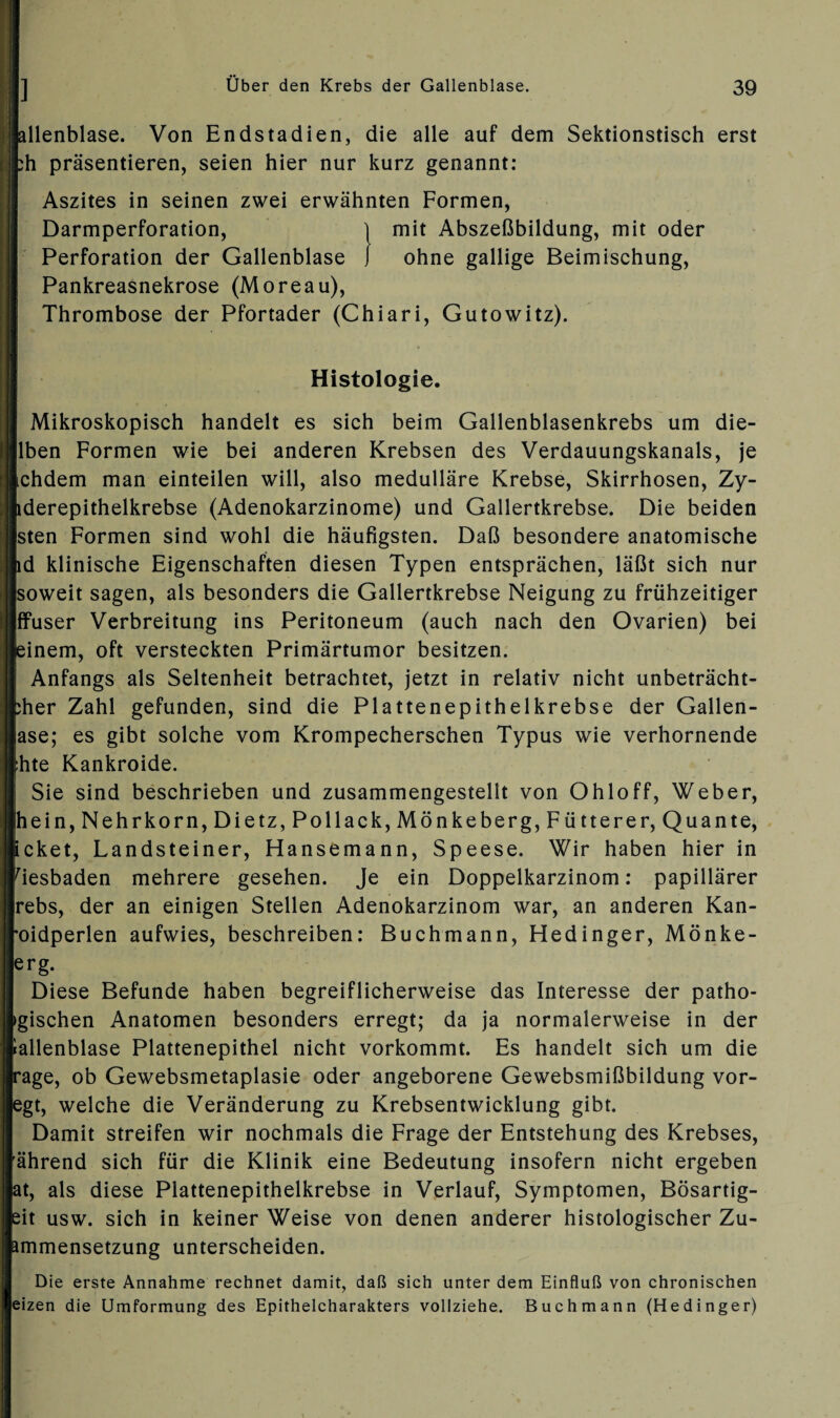 lallenblase. Von Endstadien, die alle auf dem Sektionstisch erst bh präsentieren, seien hier nur kurz genannt: Aszites in seinen zwei erwähnten Formen, Darmperforation, 1 mit Abszeßbildung, mit oder Perforation der Gallenblase J ohne gallige Beimischung, Pankreasnekrose (Moreau), Thrombose der Pfortader (Chiari, Gutowitz). Histologie. Mikroskopisch handelt es sich beim Gallenblasenkrebs um die- Ilben Formen wie bei anderen Krebsen des Verdauungskanals, je Ichdem man einteilen will, also medulläre Krebse, Skirrhosen, Zy- pderepithelkrebse (Adenokarzinome) und Gallertkrebse. Die beiden sten Formen sind wohl die häufigsten. Daß besondere anatomische nd klinische Eigenschaften diesen Typen entsprächen, läßt sich nur soweit sagen, als besonders die Gallertkrebse Neigung zu frühzeitiger ffuser Verbreitung ins Peritoneum (auch nach den Ovarien) bei feinem, oft versteckten Primärtumor besitzen. Anfangs als Seltenheit betrachtet, jetzt in relativ nicht unbeträcht- pher Zahl gefunden, sind die Plattenepithelkrebse der Gallen¬ ase; es gibt solche vom Krompecherschen Typus wie verhornende Ihte Kankroide. Sie sind beschrieben und zusammengestellt von Ohloff, Weber, hein, Nehrkorn, Dietz, Pollack, Mönkeberg, Fütterer, Quante, Icket, Landsteiner, Hansemann, Speese. Wir haben hier in Wiesbaden mehrere gesehen. Je ein Doppelkarzinom: papillärer rebs, der an einigen Stellen Adenokarzinom war, an anderen Kan- roidperlen aufwies, beschreiben: Buchmann, Hedinger, Mönke- erg- Diese Befunde haben begreiflicherweise das Interesse der patho- »gischen Anatomen besonders erregt; da ja normalerweise in der iallenblase Plattenepithel nicht vorkommt. Es handelt sich um die rage, ob Gewebsmetaplasie oder angeborene Gewebsmißbildung vor¬ egt, welche die Veränderung zu Krebsentwicklung gibt. Damit streifen wir nochmals die Frage der Entstehung des Krebses, 'ährend sich für die Klinik eine Bedeutung insofern nicht ergeben at, als diese Plattenepithelkrebse in Verlauf, Symptomen, Bösartig- eit usw. sich in keiner Weise von denen anderer histologischer Zu- ammensetzung unterscheiden. Die erste Annahme rechnet damit, daß sich unter dem Einfluß von chronischen eizen die Umformung des Epithelcharakters vollziehe. Buchmann (Hedinger)