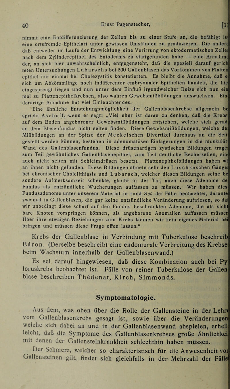 nimmt eine Entdifferenzierung der Zellen bis zu einer Stufe an, die befähigt is; eine ortsfremde Epithelart unter gewissen Umständen zu produzieren. Die ändert daß entweder im Laufe der Entwicklung eine Verirrung von ektodermatischen Zelle: nach dem Zylinderepithel des Entoderms zu stattgefunden habe — eine Annahmt der, an sich hier unwahrscheinlich, entgegensteht, daß die speziell darauf gerich teten Untersuchungen Lub arschs bei 300 Gallenblasen das Vorkommen von Platten epithel nur einmal bei Cholezystitis konstatierten. Es bleibt die Annahme, daß e sich um Abkömmlinge noch indifferenter embryonaler Epithelien handelt, die hie eingesprengt liegen und nun unter dem Einfluß irgendwelcher Reize sich nun ein mal zu Plattenepithelkrebsen, also wahren Gewebsmißbildungen auswuchsen. Ein derartige Annahme hat viel Einleuchtendes. Eine ähnliche Entstehungsmöglichkeit der Gallenblasenkrebse allgemein be spricht Asch off, wenn er sagt: „Viel eher ist daran zu denken, daß die Krebs auf dem Boden angeborener Gewebsmißbildungen entstehen, welche sich gerad an dem Blasenfundus nicht selten finden. Diese Gewebsmißbildungen, welche de: Mißbildungen an der Spitze der Meckelschen Divertikel durchaus an die Seit gestellt werden können, bestehen in adenomatösen Einlagerungen in die muskulär Wand des Gallenblasenfundus. Diese drüsenartigen zystischen Bildungen trage; zum Teil gewöhnliches Gallenblasenepithel, zum Teil deutliche Becherzellen, sin- auch nicht selten mit Schleimdrüsen besetzt. Plattenepithelbildungen haben wi an ihnen nicht gefunden. Diese Bildungen ähneln sehr den Luschkaschen Gänge: bei chronischer Cholelithiasis und Lubarsch, welcher diesen Bildungen seine be sondere Aufmerksamkeit schenkte, glaubt in der Tat, auch diese Adenome de Fundus als entzündliche Wucherungen auffassen zu müssen. Wir haben dies Fundusadenome unter unserem Material in rund 3 % der Fälle beobachtet, darunte zweimal in Gallenblasen, die gar keine entzündliche Veränderung aufwiesen, so dal wir unbedingt diese scharf auf den Fundus beschränkten Adenome, die als sicht bare Knoten vorspringen können, als angeborene Anomalien auffassen müsset Über ihre etwaigen Beziehungen zum Krebs können wir kein eigenes Material bei bringen und müssen diese Frage offen lassen.“ Krebs der Gallenblase in Verbindung mit Tuberkulose beschreib Baron. (Derselbe beschreibt eine endomurale Verbreitung des Krebse: beim Wachstum innerhalb der Gallenblasenwand.) Es sei darauf hingewiesen, daß diese Kombination auch bei Py loruskrebs beobachtet ist. Fälle von reiner Tuberkulose der Gallen blase beschreiben Thedenat, Kirch, Simmonds. Symptomatologie. Aus dem, was oben über die Rolle der Gallensteine in der Lehrt vom Gallenblasenkrebs gesagt ist, sowie über die Veränderungen) weiche sich dabei an und in der Gallenblasenwand abspielen, erhell leicht, daß die Symptome des Gallenblasenkrebses große Ähnlichkei mit denen der Gallensteinkrankheit schlechthin haben müssen. Der Schmerz, welcher so charakteristisch für die Anwesenheit vor Gallensteinen gilt, findet sich gleichfalls in der Mehrzahl der Fälle