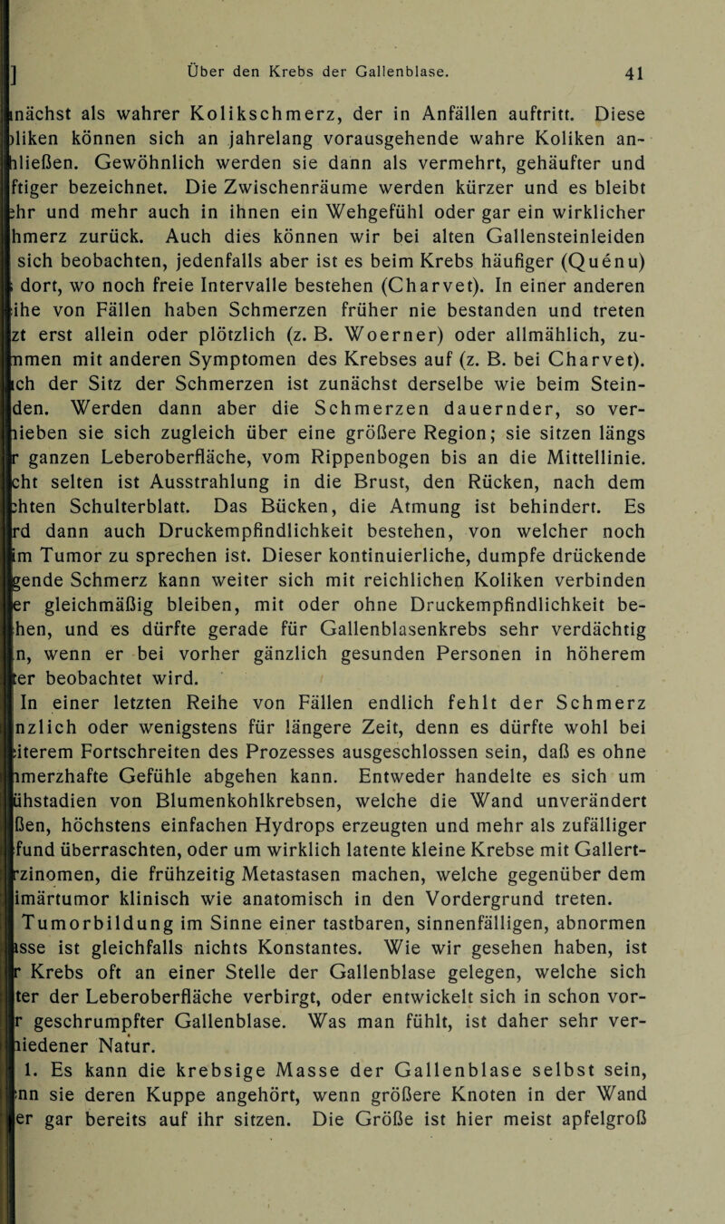 inächst als wahrer Kolikschmerz, der in Anfällen auftritt. Diese )liken können sich an jahrelang vorausgehende wahre Koliken an- hließen. Gewöhnlich werden sie dann als vermehrt, gehäufter und ftiger bezeichnet. Die Zwischenräume werden kürzer und es bleibt ihr und mehr auch in ihnen ein Wehgefühl oder gar ein wirklicher hmerz zurück. Auch dies können wir bei alten Gallensteinleiden ; sich beobachten, jedenfalls aber ist es beim Krebs häufiger (Quenu) ( dort, wo noch freie Intervalle bestehen (Charvet). In einer anderen iihe von Fällen haben Schmerzen früher nie bestanden und treten zt erst allein oder plötzlich (z. B. Woerner) oder allmählich, zu- mmen mit anderen Symptomen des Krebses auf (z. B. bei Charvet). ich der Sitz der Schmerzen ist zunächst derselbe wie beim Stein- den. Werden dann aber die Schmerzen dauernder, so ver¬ hieben sie sich zugleich über eine größere Region; sie sitzen längs r ganzen Leberoberfläche, vom Rippenbogen bis an die Mittellinie, bht selten ist Ausstrahlung in die Brust, den Rücken, nach dem phten Schulterblatt. Das Bücken, die Atmung ist behindert. Es pd dann auch Druckempfindlichkeit bestehen, von welcher noch km Tumor zu sprechen ist. Dieser kontinuierliche, dumpfe drückende bende Schmerz kann weiter sich mit reichlichen Koliken verbinden fer gleichmäßig bleiben, mit oder ohne Druckempfindlichkeit be- Ihen, und es dürfte gerade für Gallenblasenkrebs sehr verdächtig ln, wenn er bei vorher gänzlich gesunden Personen in höherem jter beobachtet wird. | In einer letzten Reihe von Fällen endlich fehlt der Schmerz Inzlich oder wenigstens für längere Zeit, denn es dürfte wohl bei fiterem Fortschreiten des Prozesses ausgeschlossen sein, daß es ohne nmerzhafte Gefühle abgehen kann. Entweder handelte es sich um lihstadien von Blumenkohlkrebsen, welche die Wand unverändert ßen, höchstens einfachen Hydrops erzeugten und mehr als zufälliger [fund überraschten, oder um wirklich latente kleine Krebse mit Gallert- rzinomen, die frühzeitig Metastasen machen, welche gegenüber dem limärtumor klinisch wie anatomisch in den Vordergrund treten. [ Tumorbildung im Sinne einer tastbaren, sinnenfälligen, abnormen fcsse ist gleichfalls nichts Konstantes. Wie wir gesehen haben, ist p Krebs oft an einer Stelle der Gallenblase gelegen, welche sich Iter der Leberoberfläche verbirgt, oder entwickelt sich in schon vor- |r geschrumpfter Gallenblase. Was man fühlt, ist daher sehr ver¬ miedener Natur. 1. Es kann die krebsige Masse der Gallenblase selbst sein, Inn sie deren Kuppe angehört, wenn größere Knoten in der Wand ler gar bereits auf ihr sitzen. Die Größe ist hier meist apfelgroß