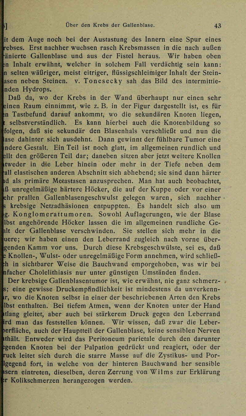 |it dem Auge noch bei der Austastung des Innern eine Spur eines Irebses. Erst nachher wuchsen rasch Krebsmassen in die nach außen •änierte Gallenblase und aus der Fistel heraus. Wir haben oben ;n Inhalt erwähnt, welcher in solchem Fall verdächtig sein kann: n selten wäßriger, meist eitriger, flüssigschleimiger Inhalt der Stein- asen neben Steinen, v. Tonesecky sah das Bild des intermittie- nden Hydrops. Daß da, wo der Krebs in der Wand überhaupt nur einen sehr einen Raum einnimmt, wie z. B. in der Figur dargestellt ist, es für :n Tastbefund darauf ankommt, wo die sekundären Knoten liegen, t selbstverständlich. Es kann hierbei auch die Knotenbildung so folgen, daß sie sekundär den Blasenhals verschließt und nun die ase dahinter sich ausdehnt. Dann gewinnt der fühlbare Tumor eine ndere Gestalt. Ein Teil ist noch glatt, im allgemeinen rundlich und sllt den größeren Teil dar; daneben sitzen aber jetzt weitere Knollen tweder in die Leber hinein oder mehr in der Tiefe neben dem all elastischen anderen Abschnitt sich abhebend; sie sind dann härter ld als primäre Metastasen anzusprechen. Man hat auch beobachtet, iß unregelmäßige härtere Höcker, die auf der Kuppe oder vor einer ehr prallen Gallenblasengeschwulst gelegen waren, sich nachher 5 krebsige Netzadhäsionen entpuppten. Es handelt sich also um g. Konglomerattumoren. Sowohl Auflagerungen, wie der Blase lbst angehörende Höcker lassen die im allgemeinen rundliche Ge¬ ilt der Gallenblase verschwinden. Sie stellen sich mehr in die iuere; wir haben einen den Leberrand zugleich nach vorne über- genden Kamm vor uns. Durch diese Krebsgeschwülste, sei es, daß s Knollen-, Wulst- oder unregelmäßige Form annehmen, wird schließ- :h in sichtbarer Weise die Bauchwand emporgehoben, was wir bei nfacher Cholelithiasis nur unter günstigen Umständen finden. Der krebsige Gallenblasentumor ist, wie erwähnt, nie ganz schmerz- s; eine gewisse Druckempfindlichkeit ist mindestens da unverkenn- tr, wo die Knoten selbst in einer der beschriebenen Arten den Krebs lbst enthalten. Bei tiefem Atmen, wenn der Knoten unter der Hand tlang gleitet, aber auch bei stärkerem Druck gegen den Leberrand ird man das feststellen können. Wir wissen, daß zwar die Leber- )erfläche, auch der Hauptteil der Gallenblase, keine sensiblen Nerven ithält. Entweder wird das Peritoneum parietale durch den darunter igenden Knoten bei der Palpation gedrückt und reagiert, oder der ruck leitet sich durch die starre Masse auf die Zystikus- und Por¬ igegend fort, in welche von der hinteren Bauchwand her sensible isern eintreten, dieselben, deren Zerrung von Wilms zur Erklärung sr Kolikschmerzen herangezogen werden.