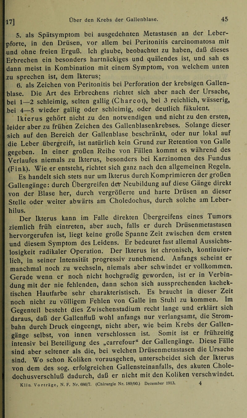 17] 5. als Spätsymptom bei ausgedehnten Metastasen an der Leber¬ pforte, in den Drüsen, vor allem bei Peritonitis carcinomatosa mit und ohne freien Erguß. Ich glaube, beobachtet zu haben, daß dieses Erbrechen ein besonders hartnäckiges und quälendes ist, und sah es dann meist in Kombination mit einem Symptom, von welchem unten zu sprechen ist, dem Ikterus; 6. als Zeichen von Peritonitis bei Perforation der krebsigen Gallen¬ blase. Die Art des Erbrechens richtet sich aber nach der Ursache, bei i—2 schleimig, selten gallig (C har cot), bei 3 reichlich, wässerig, bei 4—5 wieder gallig oder schleimig, oder deutlich fäkulent. Ikterus gehört nicht zu den notwendigen und nicht zu den ersten, leider aber zu frühen Zeichen des Gallenblasenkrebses. Solange dieser sich auf den Bereich der Gallenblase beschränkt, oder nur lokal auf die Leber übergreift, ist natürlich kein Grund zur Retention von Galle gegeben. In einer großen Reihe von Fällen kommt es während des Verlaufes niemals zu Ikterus, besonders bei Karzinomen des Fundus (Fink). Wie er entsteht, richtet sich ganz nach den allgemeinen Regeln. Es handelt sich stets nur um Ikterus durch Komprimieren der großen Gallengänge: durch Übergreifen deV Neubildung auf diese Gänge direkt von der Blase her, durch vergrößerte und harte Drüsen an dieser Stelle oder weiter abwärts am Choledochus, durch solche am Leber- hilus. Der Ikterus kann im Falle direkten Übergreifens eines Tumors ziemlich früh eintreten, aber auch, falls er durch Drüsenmetastasen hervorgerufen ist, liegt keine große Spanne Zeit zwischen dem ersten und diesem Symptom des Leidens. Er bedeutet fast allemal Aussichts¬ losigkeit radikaler Operation. Der Ikterus ist chronisch, kontinuier¬ lich, in seiner Intensität progressiv zunehmend. Anfangs scheint er manchmal noch zu wechseln, niemals aber schwindet er vollkommen. Gerade wenn er noch nicht hochgradig geworden, ist er in Verbin¬ dung mit der nie fehlenden, dann schon sich aussprechenden kachek- tischen Hautfarbe sehr charakteristisch. Es braucht in dieser Zeit noch nicht zu völligem Fehlen von Galle im Stuhl zu kommen. Im Gegenteil besteht dies Zwischenstadium recht lange und erklärt sich daraus, daß der Gallenfluß wohl anfangs nur verlangsamt, die Strom¬ bahn durch Druck eingeengt, nicht aber, wie beim Krebs der Gallen¬ gänge selbst, von innen verschlossen ist. Somit ist er frühzeitig intensiv bei Beteiligung des „carrefour“ der Gallengänge. Diese Fälle sind aber seltener als die, bei welchen Drüsenmetastasen die Ursache sind. Wo schon Koliken vorausgehen, unterscheidet sich der Ikterus von dem des sog. erfolgreichen Gallensteinanfalls, des akuten Chole- dochusverschluß dadurch, daß er nicht mit den Koliken verschwindet. Klin. Vo rträge, N. F. Nr. 686/7. (Chirurgie Nr. 189/90.) Dezember 1913. 4