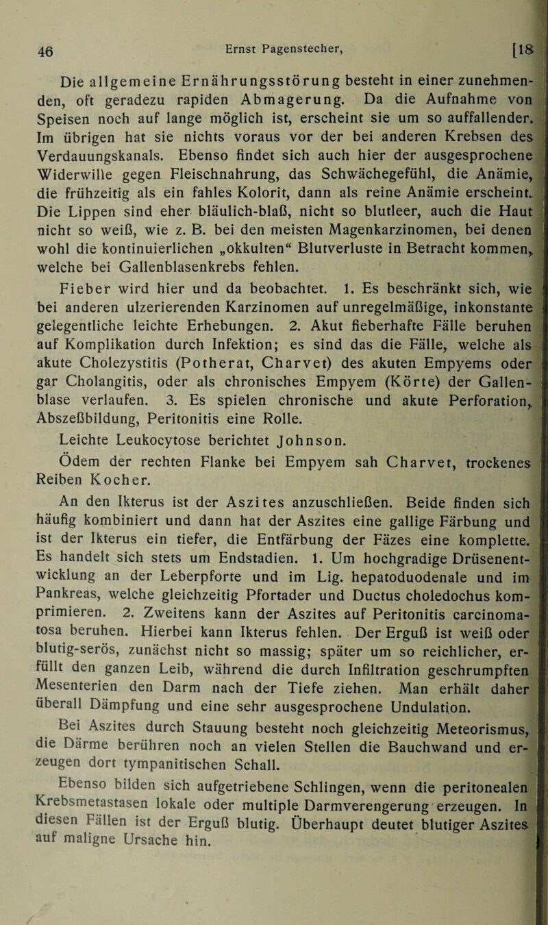 Die allgemeine Ernährungsstörung besteht in einer zunehmen¬ den, oft geradezu rapiden Abmagerung. Da die Aufnahme von Speisen noch auf lange möglich ist, erscheint sie um so auffallender. Im übrigen hat sie nichts voraus vor der bei anderen Krebsen des Verdauungskanals. Ebenso findet sich auch hier der ausgesprochene Widerwille gegen Fleischnahrung, das Schwächegefühl, die Anämie, die frühzeitig als ein fahles Kolorit, dann als reine Anämie erscheint. Die Lippen sind eher bläulich-blaß, nicht so blutleer, auch die Haut nicht so weiß, wie z. B. bei den meisten Magenkarzinomen, bei denen wohl die kontinuierlichen „okkulten“ Blutverluste in Betracht kommen,, welche bei Gallenblasenkrebs fehlen. Fieber wird hier und da beobachtet. 1. Es beschränkt sich, wie bei anderen ulzerierenden Karzinomen auf unregelmäßige, inkonstante gelegentliche leichte Erhebungen. 2. Akut fieberhafte Fälle beruhen auf Komplikation durch Infektion; es sind das die Fälle, welche als akute Cholezystitis (Potherat, Charvet) des akuten Empyems oder gar Cholangitis, oder als chronisches Empyem (Körte) der Gallen¬ blase verlaufen. 3. Es spielen chronische und akute Perforation,, Abszeßbildung, Peritonitis eine Rolle. Leichte Leukocytose berichtet Johnson. •• Odem der rechten Flanke bei Empyem sah Charvet, trockenes Reiben Kocher. An den Ikterus ist der Aszites anzuschließen. Beide finden sich häufig kombiniert und dann hat der Aszites eine gallige Färbung und ist der Ikterus ein tiefer, die Entfärbung der Fäzes eine komplette. Es handelt sich stets um Endstadien. 1. Um hochgradige Drüsenent¬ wicklung an der Leberpforte und im Lig. hepatoduodenale und im Pankreas, welche gleichzeitig Pfortader und Ductus choledochus kom¬ primieren. 2. Zweitens kann der Aszites auf Peritonitis carcinoma- tosa beruhen. Hierbei kann Ikterus fehlen. Der Erguß ist weiß oder blutig-serös, zunächst nicht so massig; später um so reichlicher, er¬ füllt den ganzen Leib, während die durch Infiltration geschrumpften Mesenterien den Darm nach der Tiefe ziehen. Man erhält daher überall Dämpfung und eine sehr ausgesprochene Undulation. Bei Aszites durch Stauung besteht noch gleichzeitig Meteorismus, die Därme berühren noch an vielen Stellen die Bauchwand und er¬ zeugen dort tympanitischen Schall. Ebenso bilden sich aufgetriebene Schlingen, wenn die peritonealen Krebsmetastasen lokale oder multiple Darmverengerung erzeugen. In diesen Fällen ist der Erguß blutig. Überhaupt deutet blutiger Aszites auf maligne Ursache hin.