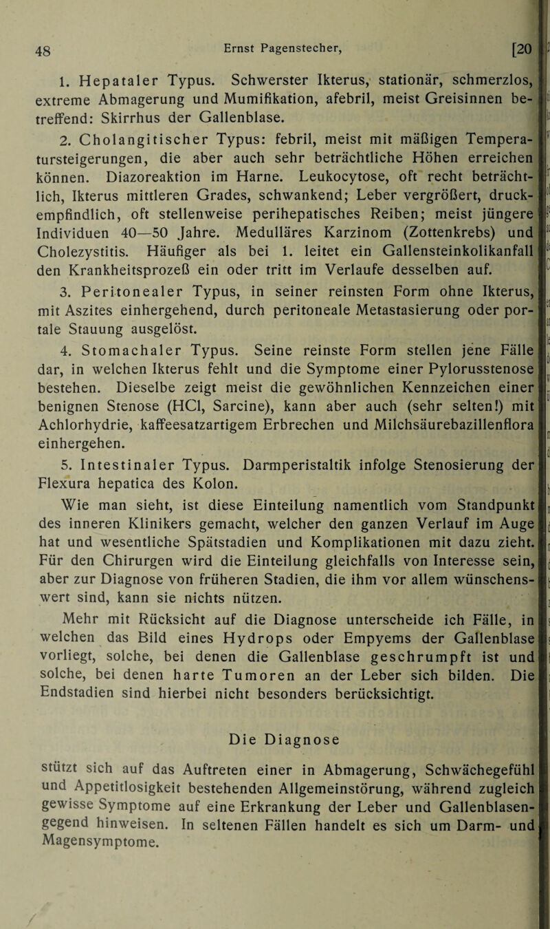 1. Hepataler Typus. Schwerster Ikterus, stationär, schmerzlos, extreme Abmagerung und Mumifikation, afebril, meist Greisinnen be¬ treffend: Skirrhus der Gallenblase. 2. Cholangitischer Typus: febril, meist mit mäßigen Tempera¬ tursteigerungen, die aber auch sehr beträchtliche Höhen erreichen können. Diazoreaktion im Harne. Leukocytose, oft recht beträcht¬ lich, Ikterus mittleren Grades, schwankend; Leber vergrößert, druck¬ empfindlich, oft stellenweise perihepatisches Reiben; meist jüngere Individuen 40—50 Jahre. Medulläres Karzinom (Zottenkrebs) und Cholezystitis. Häufiger als bei 1. leitet ein Gallensteinkolikanfall den Krankheitsprozeß ein oder tritt im Verlaufe desselben auf. 3. Peritonealer Typus, in seiner reinsten Form ohne Ikterus, mit Aszites einhergehend, durch peritoneale Metastasierung oder por¬ tale Stauung ausgelöst. 4. Stomachaler Typus. Seine reinste Form stellen jene Fälle dar, in welchen Ikterus fehlt und die Symptome einer Pylorusstenose bestehen. Dieselbe zeigt meist die gewöhnlichen Kennzeichen einer benignen Stenose (HCl, Sarcine), kann aber auch (sehr selten!) mit Achlorhydrie, kaffeesatzartigem Erbrechen und Milchsäurebazillenflora einhergehen. 5. Intestinaler Typus. Darmperistaltik infolge Stenosierung der Flexura hepatica des Kolon. Wie man sieht, ist diese Einteilung namentlich vom Standpunkt des inneren Klinikers gemacht, welcher den ganzen Verlauf im Auge hat und wesentliche Spätstadien und Komplikationen mit dazu zieht. Für den Chirurgen wird die Einteilung gleichfalls von Interesse sein, aber zur Diagnose von früheren Stadien, die ihm vor allem wünschens¬ wert sind, kann sie nichts nützen. Mehr mit Rücksicht auf die Diagnose unterscheide ich Fälle, in welchen das Bild eines Hydrops oder Empyems der Gallenblase vorliegt, solche, bei denen die Gallenblase geschrumpft ist und solche, bei denen harte Tumoren an der Leber sich bilden. Die Endstadien sind hierbei nicht besonders berücksichtigt. Die Diagnose stützt sich auf das Auftreten einer in Abmagerung, Schwächegefühl und Appetitlosigkeit bestehenden Allgemeinstörung, während zugleich gewisse Symptome auf eine Erkrankung der Leber und Gallenblasen¬ gegend hinweisen. In seltenen Fällen handelt es sich um Darm- und Magensymptome.