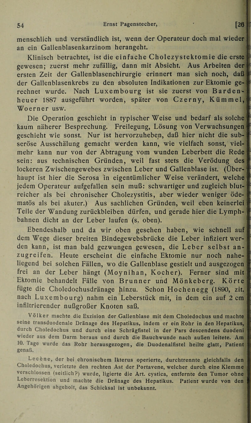 genaß. menschlich und verständlich ist, wenn der Operateur doch mal wieder an ein Gallenblasenkarzinom herangeht. Klinisch betrachtet, ist die einfache Cholezystektomie die erste gewesen; zuerst mehr zufällig, dann mit Absicht. Aus Arbeiten der; ersten Zeit der Gallenblasenchirurgie erinnert man sich noch, daß der Gallenblasenkrebs zu den absoluten Indikationen zur Ektomie ge¬ rechnet wurde. Nach Luxembourg ist sie zuerst von Barden-j heuer 1887 ausgeführt worden, später von Czerny, Kümmel, Woerner usw. Die Operation geschieht in typischer Weise und bedarf als solche kaum näherer Besprechung. Freilegung, Lösung von Verwachsungen geschieht wie sonst. Nur ist hervorzuheben, daß hier nicht die sub¬ seröse Ausschälung gemacht werden kann, wie vielfach sonst, viel¬ mehr kann nur von der Abtragung vom wunden Leberbett die Rede sein: aus technischen Gründen, weil fast stets die Verödung des •• lockeren Zwischengewebes zwischen Leber und Gallenblase ist. (über¬ haupt ist hier die Serosa in eigentümlicher Weise verändert, welche jedem Operateur aufgefallen sein muß: schwartiger und zugleich blut¬ reicher als bei chronischer Cholezystitis, aber wieder weniger öde- matös als bei akuter.) Aus sachlichen Gründen, weil eben keinerlei Teile der Wandung Zurückbleiben dürfen, und gerade hier die Lymph- bahnen dicht an der Leber laufen (s. oben). Ebendeshalb und da wir oben gesehen haben, wie schnell auf 1 dem Wege dieser breiten Bindegewebsbrücke die Leber infiziert wer¬ den kann, ist man bald gezwungen gewesen, die Leber selbst an¬ zugreifen. Heute erscheint die einfache Ektomie nur noch nahe¬ liegend bei solchen Fällen, wo die Gallenblase gestielt und ausgezogen frei an der Leber hängt (Moynihan, Kocher). Ferner sind mit Ektomie behandelt Fälle von Brunner und Mönkeberg. Körte fügte die Choledochusdränage hinzu. Schon Hochenegg (1890, zit. nach Luxembourg) nahm ein Leberstück mit, in dem ein auf 2 cm infiltrierender nußgroßer Knoten saß. Völker machte die Exzision der Gallenblase mit dem Choledochus und machte seine transduodenale Dränage des Hepatikus, indem er ein Rohr in den Hepatikus, durch Choledochus und durch eine Schrägfistel in der Pars descendens duodeni wieder aus dem Darm heraus und durch die Bauchwunde nach außen leitete. Am 10. Tage wurde das Rohr herausgezogen, die Duodenalfistel heilte glatt, Patient Lecene, der bei chronischem Ikterus operierte, durchtrennte gleichfalls den I Choledochus, verletzte den rechten Ast der Portavene, welcher durch eine Klemme J verschlossen (seitlich?) wurde, ligierte die Art. cystica, entfernte den Tumor ohne I Leberresektion und machte die Dränage des Hepatikus. Patient wurde von den | Angehörigen abgeholt, das Schicksal ist unbekannt.