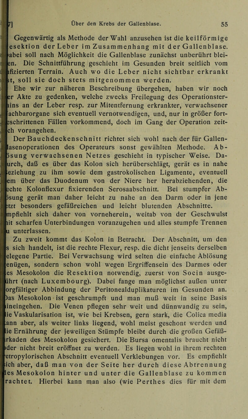 Gegenwärtig als Methode der Wahl anzusehen ist die keilförmige esektion der Leber im Zusammenhang mit d er Gallenblase, abei soll nach Möglichkeit die Gallenblase zunächst unberührt blei- en. Die Schnittführung geschieht im Gesunden breit seitlich vom lfizierten Terrain. Auch wo die Leber nicht sichtbar erkrankt jt, soll sie doch stets mitgenommen werden. Ehe wir zur näheren Beschreibung übergehen, haben wir noch er Akte zu gedenken, welche zwecks Freilegung des Operationster- uns an der Leber resp. zur Mitentfernung erkrankter, verwachsener achbarorgane sich eventuell vernotwendigen, und, nur in größer fort- jschrittenen Fällen vorkommend, doch im Gang der Operation zeit- ch vorangehen. Der Bauchdeckenschnitt richtet sich wohl nach der für Gallen¬ lasenoperationen des Operateurs sonst gewählten Methode. Ab- isung verwachsenen Netzes geschieht in typischer Weise. Da- urch, daß es über das Kolon sich herüberschlägt, gerät es in nahe eziehung zu ihm sowie dem gastrokolischen Ligamente, eventuell em über das Duodenum von der Niere her herabziehenden, die ächte Kolonflexur fixierenden Serosaabschnitt. Bei stumpfer Ab- isung gerät man daher leicht zu nahe an den Darm oder in jene ;tzt besonders gefäßreichen und leicht blutenden Abschnitte, mpfiehlt sich daher von vorneherein, weitab von der Geschwulst iit scharfen Unterbindungen voranzugehen und alles stumpfe Trennen u unterlassen. Zu zweit kommt das Kolon in Betracht. Der Abschnitt, um den s sich handelt, ist die rechte Flexur, resp. die dicht jenseits derselben elegene Partie. Bei Verwachsung wird selten die einfache Ablösung enügen, sondern schon wohl wegen Ergriffensein des Darmes oder es Mesokolon die Resektion notwendig, zuerst von Socin ausge¬ ährt (nach Luxembourg). Dabei fange man möglichst außen unter orgfältiger Abbindung der Peritonealduplikaturen im Gesunden an. )as Mesokolon ist geschrumpft und man muß weit in seine Basis lineingehen. Die Venen pflegen sehr weit und dünnwandig zu sein, lie Vaskularisation ist, wie bei Krebsen, gern stark, die Colica media ;ann aber, als weiter links liegend, wohl meist geschont werden und lie Ernährung der jeweiligen Stümpfe bleibt durch die großen Gefäß- trkaden des Mesokolon gesichert. Die Bursa omentalis braucht nicht )der nicht breit eröffnet zu werden. Es liegen wohl in ihrem rechten etropylorischen Abschnitt eventuell Verklebungen vor. Es empfiehlt äch aber, daß man von der Seite her durch diese Abtrennung les Mesokolon hinter und unter die Gallenblase zu kommen rächtet. Hierbei kann man also (wie Perthes dies für mit dem