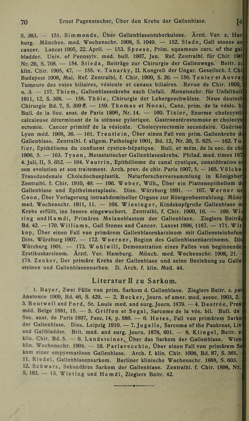 S. 383. — 151. Simmonds, Über Gallenblasentuberkulose. Ärztl. Ver. z. Han; bürg. München, med. Wochenschr. 1908, S. 1049. — 152. Slade, Gail stones an cancer. Lancet 1905, 22. April. — 153. Speese, Prim, squamous carc. of the gal bladder. Univ. of Pennsylv. med. bull. 1907, Jan. Ref. Zentralbl. für Chir. 190 Nr. 26, S. 768. — 154. Stieda, Beiträge zur Chirurgie der Gallenwege. Beitr. zi klin. Chir. 1905, 47. — 155. v. Tanarky, II. Kongreß der Ungar. Gesellsch. f. Chij Budapest 1908, Mai. Ref. Zentralbl. f. Chir. 1909, S. 26. — 156. Tenier et Auvray Tumeurs des voies biliaires, vesicule et canaux biliaires. Revue de Chir. 1900, u. 3. — 157. Thiem, Gallenblasenkrebs nach Unfall. Monatsschr. für Unfallheilj 1911, 12, S. 368. — 158. Thöle, Chirurgie der Lebergeschwülste. Neue deutsch Chirurgie Bd. 7, S. 309ff. — 159. Thomas et Nocai, Canc. prim, de la vesic. bi Bull, de la Soc. anat. de Paris 1896, Nr. 14. — 160. Tixier, Enorme cholecystii: calcaleuse determinant de la Stenose pylorique. Gastroenterostomose et cholecys' ectomie. Cancer primitif de la vesicule. Cholecystectomie secondaire. Gueriso! Lyon med. 1908, 36.— 161. Treutlein, Über einen Fall von prim. Gallenkrebs d< Gallenblase. Zentralbl. f. allgem. Pathologie 1901, Bd. 12, Nr. 20, S. 825. — 162. Tu fier, Epithelioma du confluent cystico-hepatique. Bull, et mem. de la soc. de chi 1906, 5, — 163. Tyson, Metastatischer Gallenblasenkrebs. Philad. med. times 187 4. Juli, II, S. 652.— 164. Vautrin, Epitheliome du canal cystique, consideration si son evolution et son traitement. Arch. prov. de chir. Paris 1907, 5. — 165. Völcke) Transduodenale Choledochusplastik. Naturforscherversammlung in Königsber Zentralbl. f. Chir. 1910, 49. — 166. Weber, Wilh., Über ein Plattenepitheliom di Gallenblase und Epithelmetaplasie. Diss. Würzburg 1891. — 167. Werner ur Coon, Über Vorlagerung intraabdomineller Organe zur Röntgenbestrahlung. Münc med. Wochenschr. 1911, 11. — 168. Wiesinger, Kindskopfgroße Gallenblase m Krebs erfüllt, ins Innere eingewuchert. Zentralbl. f. Chir. 1900, 16. — 169. Wi< ting undHamdi, Primäres Melanoblastom der Gallenblase. Zieglers Beiträj Bd. 42. — 170. Williams, Gail Stones and Cancer. Lancet 1896, 1187. — 171. Wit kop, Über einen Fall von primärem Gallenblasenkarzinom mit Gallensteinbefun Diss. Würzburg 1907. — 172. Woerner, Beginn des Gallenblasenkarzinoms. Dis Würzburg 1901. — 173. W ohlwill, Demonstration eines Falles von beginnende Zystikuskarzinom. Ärztl. Ver. Hamburg. Münch, med. Wochenschr. 1908, 21. - 174. Zenker, Der primäre Krebs der Gallenblase und seine Beziehung zu Galle steinen und Gallenblasennarben. D. Arch. f. klin. Med. 44. Literatur II zu Sarkom. 1. Bayer, Zwei Fälle von prim. Sarkom d. Gallenblase. Zieglers Beitr. z. pat Anatomie 1909, Bd. 46, S. 429. — 2. Becker, Journ. of amer. med. assoc. 1903, 2. 3. Boutwell and Ford, St. Louis med. and surg. Journ. 1879. — 4. Destree, Pres: med. Beige 1881, 15. — 5. Griffon et Segal, Sarcome de la ves. bil. Bull, de Soc. anat. de Paris 1897, Fase. 14, p. 586. — 6. Hotes, Fall von primärem Sarko der Gallenblase. Diss. Leipzig 1910. — 7. Jugells, Sarcoma of the Pankreas, Liv and Gallbladder. Brit. med. and surg. Journ. 1878, 601. — 8. Klingel, Beitr. zi klin. Chir. Bd. 5. — 9. Landsteiner, Über das Sarkom der Gallenblase. Wien klin. Wochenschr. 1904. — 10. Parlavecchio, Über einen Fall von primärem Sa kom einer empyematösen Gallenblase. Arch. f. klin. Chir. 1008, Bd. 87, S. 365. - 11. Riedel, Gallenblasensarkom. Berliner klinische Wochenschr. 1888, S. 603. * 12. Schwarz, Sekundäres Sarkom der Gallenblase. Zentralbl. f. Chir. 1898, Nr. 5. 162. — 13. Wieting und Hamdi, Zieglers Beitr. 42.