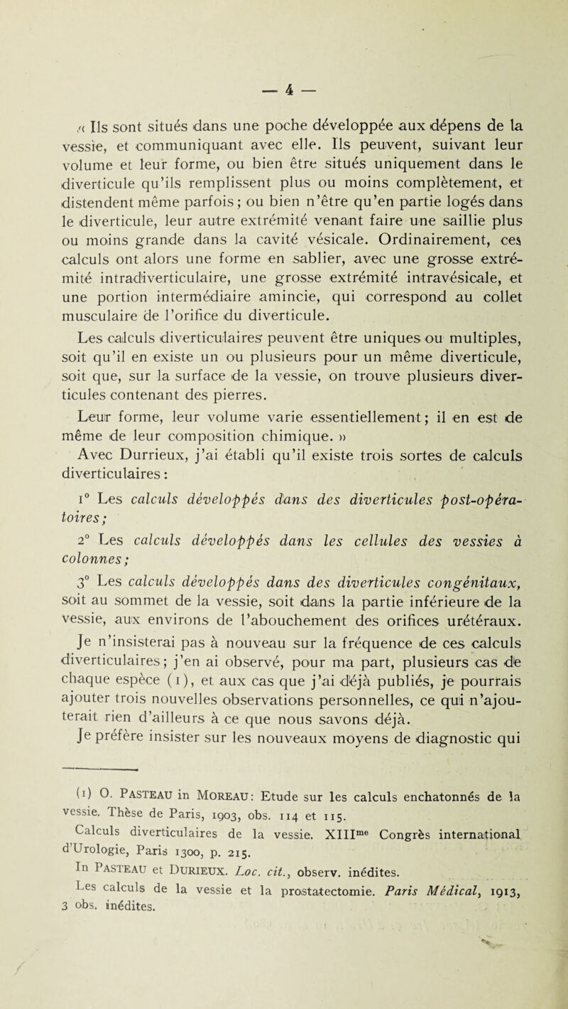 /< Ils sont situés dans une poche développée aux dépens de la vessie, et communiquant avec elle. Ils peuvent, suivant leur volume et leur forme, ou bien être situés uniquement dans le diverticule qu’ils remplissent plus ou moins complètement, et distendent même parfois ; ou bien n’être qu’en partie logés dans le diverticule, leur autre extrémité venant faire une saillie plus ou moins grande dans la cavité vésicale. Ordinairement, ces calculs ont alors une forme en sablier, avec une grosse extré¬ mité intradiverticulaire, une grosse extrémité intravésicale, et une portion intermédiaire amincie, qui correspond au collet musculaire de l’orifice du diverticule. Les calculs diverticulaires peuvent être uniques ou multiples, soit qu’il en existe un ou plusieurs pour un même diverticule, soit que, sur la surface de la vessie, on trouve plusieurs diver¬ ticules contenant des pierres. Leur forme, leur volume varie essentiellement; il en est de même de leur composition chimique. » Avec Durrieux, j’ai établi qu’il existe trois sortes de calculs diverticulaires : i° Les calculs développés dans des diverticules post-opéra¬ toires ; 2° Les calculs développés dans les cellules des vessies à colonnes ; 3° Les calculs développés dans des diverticules congénitaux, soit au sommet de la vessie, soit dans la partie inférieure de la vessie, aux environs de l’abouchement des orifices urétéraux. Je n’insisterai pas à nouveau sur la fréquence de ces calculs diverticulaires; j’en ai observé, pour ma part, plusieurs cas dé chaque espèce (i), et aux cas que j’ai déjà publiés, je pourrais ajouter trois nouvelles observations personnelles, ce qui n’ajou¬ terait rien d’ailleurs à ce que nous savons déjà. Je préfère insister sur les nouveaux moyens de diagnostic qui u) O. Pasteau in Moreau: Etude sur les calculs enchatonnés de la vessie. Thèse de Paris, 1903, obs. 114 et 115. Calculs diverticulaires de la vessie. XIIIme Congrès international d’Urologie, Paris 1300, p. 215. In 1 asieau et Durieux. Loc. citobserv. inédites. Pes calculs de la vessie et la prostatectomie. Paris Médical, 1913, 3 obs. inédites. •;a