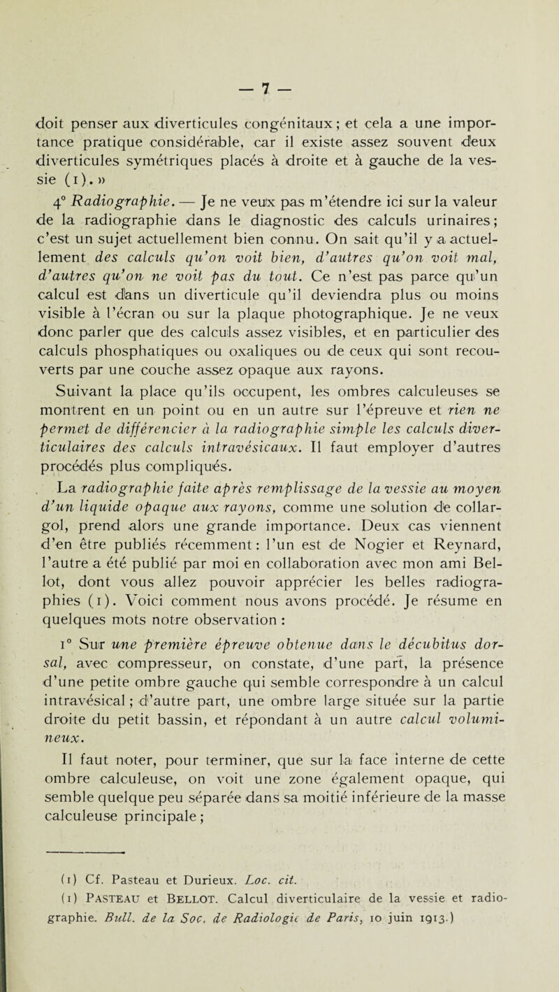 doit penser aux diverticules congénitaux; et cela a une impor¬ tance pratique considérable, car il existe assez souvent deux diverticules symétriques placés à droite et à gauche de la ves¬ sie ( i ). » 4° Radiographie. — Je ne veux pas m’étendre ici sur la valeur de la radiographie dans le diagnostic des calculs urinaires; c’est un sujet actuellement bien connu. On sait qu’il y a actuel¬ lement des calculs qu’on voit bien, d’autres qu’on voit mal, d’autres qu’on ne voit pas du tout. Ce n’est pas parce qu’un calcul est dans un diverticule qu’il deviendra plus ou moins visible à l’écran ou sur la plaque photographique. Je ne veux doue parler que des calculs assez visibles, et en particulier des calculs phosphatiques ou oxaliques ou de ceux qui sont recou¬ verts par une couche assez opaque aux rayons. Suivant la place qu’ils occupent, les ombres calculeuses se montrent en un point ou en un autre sur l’épreuve et rien ne permet de différencier à la radiographie simple les calculs diver- ticulaires des calculs intravésicaux. Il faut employer d’autres procédés plus compliqués. La radiographie faite après remplissage de la vessie au moyen d’un liquide opaque aux rayons, comme une solution dte collar- gol, prend alors une grande importance. Deux cas viennent d’en être publiés récemment: l’un est de Nogier et Reynard, l’autre a été publié par moi en collaboration avec mon ami Bel- lot, dont vous allez pouvoir apprécier les belles radiogra¬ phies (i). Voici comment nous avons procédé. Je résume en quelques mots notre observation : i° Sur une première épreuve obtenue dans le décubitus dor¬ sal, avec compresseur, on constate, d’une part, la présence d’une petite ombre gauche qui semble correspondre à un calcul intravésical ; d’autre part, une ombre large située sur la partie droite du petit bassin, et répondant à un autre calcul volumi¬ neux. Il faut noter, pour terminer, que sur la face interne de cette ombre calculeuse, on voit une zone également opaque, qui semble quelque peu séparée dans sa moitié inférieure de la masse calculeuse principale ; (i) Cf. Pasteau et Durieux. Loc. cit. (i) Pasteau et Bellot. Calcul diverticulaire de la vessie et radio¬ graphie. Bull, de la Soc, de Radiologie de Paris, io juin 1913-)