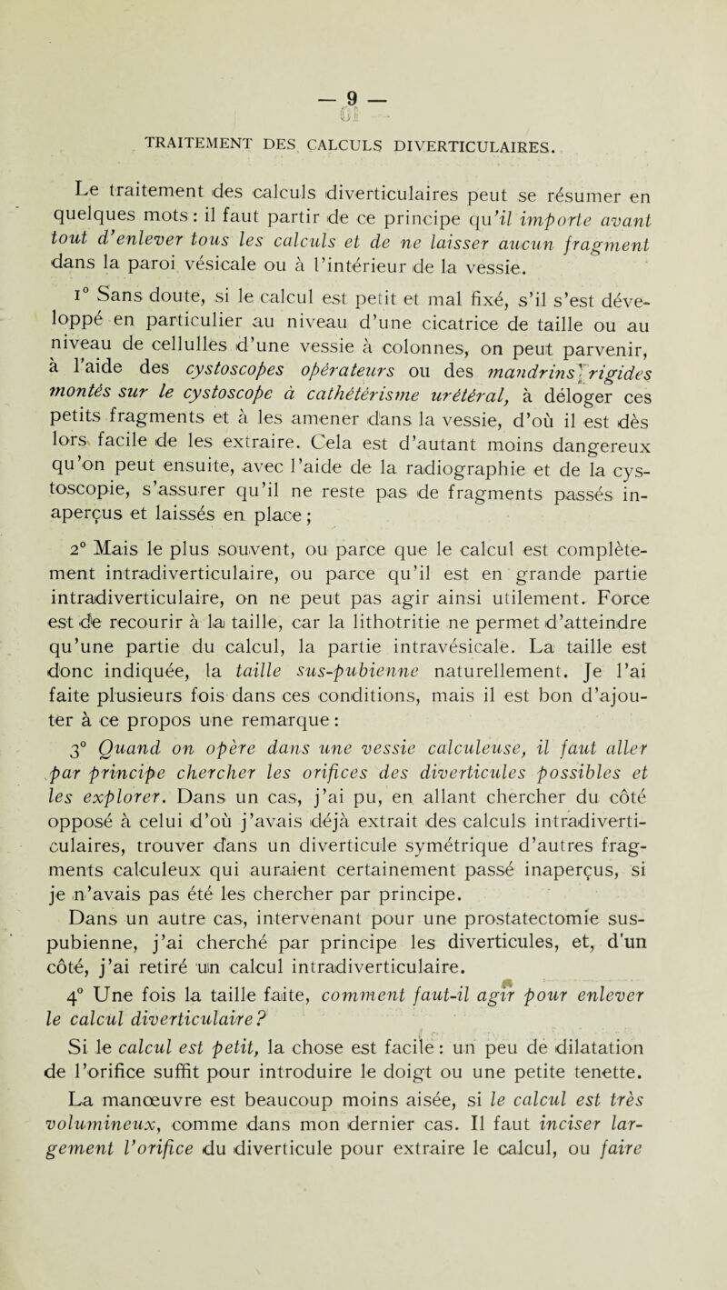 ûü TRAITEMENT DES CALCULS DIVERTICULAIRES. Le traitement des calculs diverticulaires peut se résumer en quelques mots : il faut partir de ce principe qu’il importe avant tout d enlever tous les calculs et de ne laisser aucun fragment dans la paroi vesicale ou à l’intérieur de la vessie. i° Sans doute, si le calcul est petit et mal fixé, s’il s’est déve¬ loppé en particulier au niveau d’une cicatrice de taille ou au niveau de cellullés d’une vessie à colonnes, on peut parvenir, à 1 aide des cystoscopes opérateurs ou des mandrins1 rigides montés sur le cystoscope à cathétérisme urétéral, à déloger ces petits fragments et à les amener dans la vessie, d’où il est dès lors, facile de les extraire. Cela est d’autant moins dangereux qu’on peut ensuite, avec l’aide de la radiographie et de la cys- toscopie, s’assurer qu’il ne reste pas de fragments passés in¬ aperçus et laissés en place ; 2° Mais le plus souvent, ou parce que le calcul est complète¬ ment intradiverticulaire, ou parce qu’il est en grande partie intradiverticulaire, on ne peut pas agir ainsi utilement. Force est de recourir à la taille, car la lithotritie ne permet d’atteindre qu’une partie du calcul, la partie intravésicale. La taille est donc indiquée, la taille sus-pubienne naturellement. Je l’ai faite plusieurs fois dans ces conditions, mais il est bon d’ajou¬ ter à ce propos une remarque : 3° Quand on opère dans une vessie calculeuse, il faut aller par principe chercher les orifices des diverticules possibles et les explorer. Dans un cas, j’ai pu, en allant chercher du côté opposé à celui d’où j’avais déjà extrait des calculs intradiverti- culaires, trouver dans un diverticule symétrique d’autres frag¬ ments calculeux qui auraient certainement passé inaperçus, si je n’avais pas été les chercher par principe. Dans un autre cas, intervenant pour une prostatectomie sus- pubienne, j’ai cherché par principe les diverticules, et, d’un côté, j’ai retiré un calcul intradiverticulaire. 4° Une fois la taille faite, comment faut-il agir pour enlever le calcul diverticulaire? Si le calcul est petit, la chose est facile : un peu de dilatation de l’orifice suffit pour introduire le doigt ou une petite tenette. La manœuvre est beaucoup moins aisée, si le calcul est très volumineux, comme dans mon dernier cas. Il faut inciser lar¬ gement Vorifice du diverticule pour extraire le calcul, ou faire