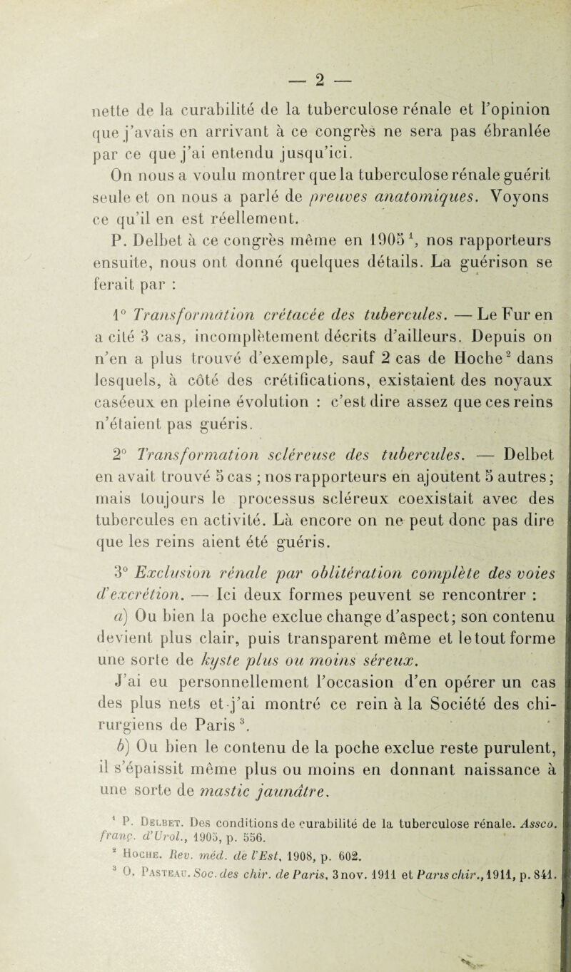 nette de la curabilité de la tuberculose rénale et l’opinion que j’avais en arrivant à ce congrès ne sera pas ébranlée par ce que j’ai entendu jusqu’ici. On nous a voulu montrer que la tuberculose rénale guérit seule et on nous a parlé de preuves anatomiques. Voyons ce qu’il en est réellement. P. Delbet à ce congrès même en 1905 ^ nos rapporteurs ensuite, nous ont donné quelques détails. La guérison se « ferait par : 1° Transformât ion crétacée des tubercules. —Le Fur en a cité 3 cas, incomplètement décrits d’ailleurs. Depuis on n’en a plus trouvé d’exemple, sauf 2 cas de Hoche2 dans lesquels, à côté des crétifications, existaient des noyaux caséeux en pleine évolution : c’est dire assez que ces reins n’étaient pas guéris. 2° Transformation scléreuse des tubercules. — Delbet en avait trouvé 5 cas ; nos rapporteurs en ajoutent 5 autres; mais toujours le processus scléreux coexistait avec des tubercules en activité. Là encore on ne peut donc pas dire que les reins aient été guéris. 3° Exclusion rénale par oblitération complète des voies d’excrétion. — Ici deux formes peuvent se rencontrer : a) Ou bien la poche exclue change d’aspect; son contenu devient plus clair, puis transparent même et le tout forme une sorte de kyste plus ou moins séreux. J’ai eu personnellement l’occasion d’en opérer un cas des plus nets et j’ai montré ce rein à la Société des chi¬ rurgiens de Paris3. b) Ou bien le contenu de la poche exclue reste purulent, il s’épaissit même plus ou moins en donnant naissance à une sorte de mastic jaunâtre. P. Delbet. Des conditions de curabilité de la tuberculose rénale. Assco. franç. d’Urol., 1905, p. 556. 2 Hoche. Hev. méd. de l’Est, 1908, p. 602. O. Pasteau. Soc. des cliir. de Paris, 3nov. 1911 et Panschir., 1911, p. 841.