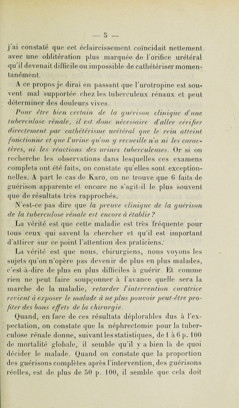 j ai constaté que cet éclaircissement coïncidait nettement, avec une oblitération plus marquée de l’orifice urétéral -qu’il devenait difficile ou impossible de cathétériser moment tan é ment. A ce propos je dirai en passant que l’urotropine est sou¬ vent mal supportée chez les tuberculeux rénaux et peut déterminer des douleurs vives. Pour être bien certain de la guérison clinique d'une tuberculose rénale, il est clone nécessaire d'aller vérifier directement par cathétérisme urétéral que le rein atteint fonctionne et que Vurine qu’on y recueille n'a ni les carac¬ tères, ni les réactions des urines tuberculeuses. Or si on recherche les observations dans lesquelles ces examens complets ont été faits, on constate qu elles sont exception¬ nelles. A part le cas de Karo, on ne trouve que 6 faits de guérison apparente et encore ne s’agit-il le plus souvent que de résultats tr'es rapprochés. N’est-ce pas dire que la preuve clinique de la guérison de la tuberculose rénale est encore à établir ? La vérité est que cette maladie est très fréquente pour tous ceux qui savent la chercher et qu’il est important d’attirer sur ce point l’attention des praticiens. La vérité est que nous, chirurgiens, nous voyons les sujets qu’on n’opère pas devenir de plus en plus malades, c’est-à-dire déplus en plus difficiles à guérir. Et comme rien ne peut faire soupçonner à l’avance quelle sera la marche de la maladie, retarder Vintervention curatrice revient ci exposer le malade à ne plus pouvoir peut-être pro¬ fiter des bons effets de la chirurgie. Quand, en face de ces résultats déplorables dus à l’ex¬ pectation, on constate que la néphrectomie pour la tuber¬ culose rénale donne, suivant les statistiques, de 1 à6p. 100 de mortalité globale, il semble qu’il y a bien là de quoi décider le malade. Quand on constate que la proportion des guérisons complètes après l’intervention, des guérisons réelles, est de plus de 50 p. 100, il semble que cela doit