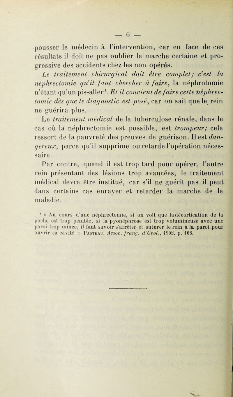 pousser le médecin à l’intervention, car en face de ces résultats il doit ne pas oublier la marche certaine et pro¬ gressive des accidents chez les non opérés. Le traitement chirurgical doit être complet; c’est la néphrectomie qu’il faut chercher à faire, la néphrotomie n’étant qu’un pis-aller h Et il convient de faire cette néphrec¬ tomie dès que le diagnostic est posé, car on sait que le rein ne guérira plus. Le traitement médical de la tuberculose rénale, dans le cas où la néphrectomie est possible, est trompeur; cela ressort de la pauvreté des preuves de guérison. Il est dan¬ gereux, parce qu’il supprime ou retarde l’opération néces¬ saire. Par contre, quand il est trop tard pour opérer, l’autre rein présentant des lésions trop avancées, le traitement médical devra être institué, car s’il ne guérit pas il peut dans certains cas enrayer et retarder la marche de la «y maladie. 1 « Au cours d’une néphrectomie, si on voit que la décortication de la poche est trop pénible, si la pyonéphrose est trop volumineuse avec une paroi trop mince, il faut savoir s’arrêter et suturer le rein à la paroi pour ouvrir sa cavité .» Pasteau. Assoc. franç. d’Urol., 1902, p. 166. H